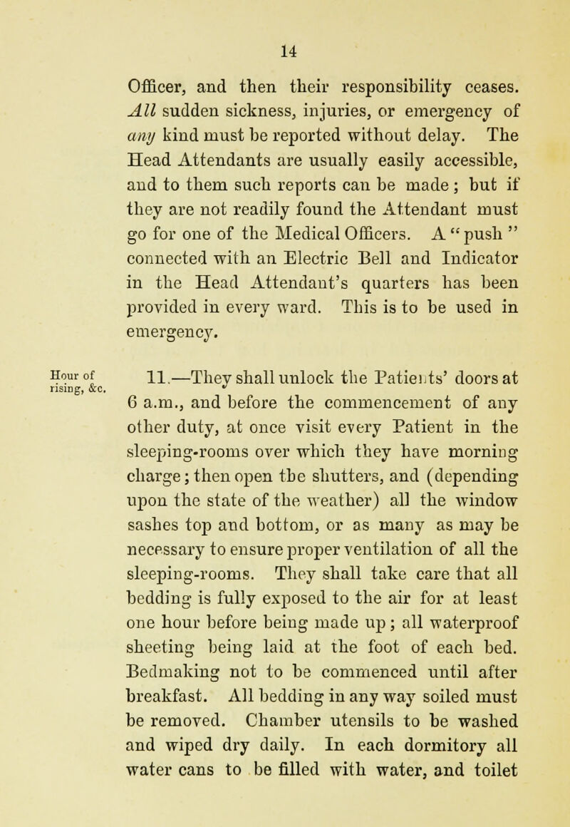 Officer, and then their responsibility ceases. All sudden sickness, injuries, or emergency of any kind must be reported without delay. The Head Attendants are usually easily accessible, and to them such reports can be made ; but if they are not readily found the Attendant must go for one of the Medical Officers. A  push  connected with an Electric Bell and Indicator in the Head Attendant's quarters has been provided in every ward. This is to be used in emergency. Hour of ii,—Thev shall unlock the Patients' doors at rising, &c. * 6 a.m., and before the commencement of any other duty, at once visit every Patient in the sleeping-rooms over which they have morning charge; then open the shutters, and (depending upon the state of the weather) all the window sashes top and bottom, or as many as may be necessary to ensure proper ventilation of all the sleeping-rooms. They shall take care that all bedding is fully exposed to the air for at least one hour before being made up; all waterproof sheeting being laid at the foot of each bed. Bedmaking not to be commenced until after breakfast. All bedding in any way soiled must be removed. Chamber utensils to be washed and wiped dry daily. In each dormitory all water cans to be filled with water, and toilet