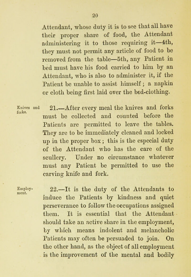 Attendant, whose duty it is to see that all have their proper share of food, the Attendant administering it to those requiring it—4th, they must not permit any article of food to he removed from the tahle—5 th, any Patient in hed must have his food carried to him hy an Attendant, who is also to administer it, if the Patient be unable to assist himself ; a napkin or cloth being first laid over the bed-clothing. Knives and 21.—After every meal the knives and forks forks. must be collected and counted before the Patients are permitted to leave the tables. They are to be immediately cleaned and locked up in the proper box; this is the especial duty of the Attendant who has the care of the scullery. Under no circumstance whatever must any Patient be permitted to use the carving knife and fork. ment. Employ- 22.—It is the duty of the Attendants to induce the Patients by kindness and quiet perseverance to follow the occupations assigned them. It is essential that the Attendant should take an active share in the employment, by which means indolent and melancholic Patients may often be persuaded to join. On the other hand, as the object of all employment is the improvement of the mental and bodily