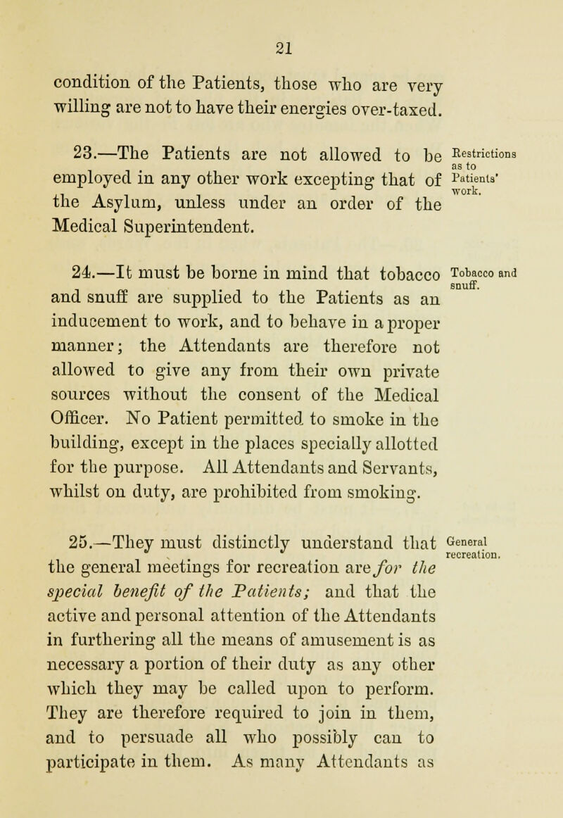 condition of the Patients, those who are very- willing are not to have their energies over-taxed. 23.—The Patients are not allowed to he Restrictions • as to employed in any other work excepting that of Patients' , . work. tne Asylum, unless under an order of the Medical Superintendent. 24.—It must be borne in mind that tobacco Tobacco and snuff. and snuff are supplied to the Patients as an inducement to work, and to behave in a proper manner; the Attendants are therefore not allowed to give any from their own private sources without the consent of the Medical Officer. No Patient permitted to smoke in the building, except in the places specially allotted for the purpose. All Attendants and Servants, whilst on duty, are prohibited from smoking. 25.—They must distinctly understand that General , recreation. the general meetings for recreation are for the special benefit of the Patients; and that the active and personal attention of the Attendants in furthering all the means of amusement is as necessary a portion of their duty as any other which they may be called upon to perform. They are therefore required to join in them, and to persuade all who possibly can to participate in them. As many Attendants as