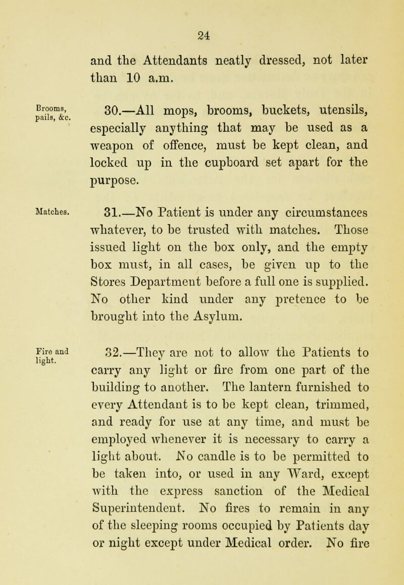 and the Attendants neatly dressed, not later than 10 a.m. Brooms, 30—j^\\ m0pS brooms, buckets, utensils, pails, &c. r ' especially anything that may be used as a weapon of offence, must be kept clean, and locked up in the cupboard set apart for the purpose. Matches. 31 No Patient is under any circumstances whatever, to be trusted with matches. Those issued light on the box only, and the empty box must, in all cases, be given up to the Stores Department before a full one is supplied. No other kind under any pretence to be brought into the Asylum. rire and 32.—Thev are not to allow the Patients to light. J carry any light or fire from one part of the building to another. The lantern furnished to every Attendant is to be kept clean, trimmed, and ready for use at any time, and must be employed whenever it is necessary to carry a light about. No candle is to be permitted to be taken into, or used in any Ward, except Avith the express sanction of the Medical Superintendent. No fires to remain in any of the sleeping rooms occupied by Patients day or night except under Medical order. No fire