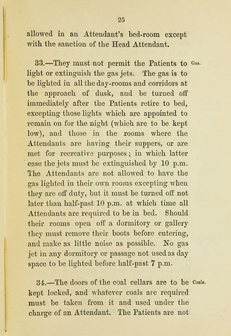 allowed in an Attendant's bed-room except with the sanction of the Head Attendant. 33.—They must not permit the Patients to Gas- light or extinguish the gas jets. The gas is to be lighted in all the day-rooms and corridors at the approach of dusk, and be turned off immediately after the Patients retire to bed, excepting those lights which are appointed to remain on for the night (which are to be kept low), and those in the rooms where the Attendants are having their suppers, or are met for recreative purposes; in which latter case the jets must be extinguished by 10 p.m. The Attendants are not allowed to have the gas lighted in their own rooms excepting when they are off duty, but it must be turned off not later than half-past 10 p.m. at which time all Attendants are required to be in bed. Should their rooms open off a dormitory or gallery they must remove their boots before entering, and make as little noise as possible. No gas jet in any dormitory or passage not used as day space to be lighted before half-past 7 p.m. 34.—The doors of the coal cellars are to be Coals. kept locked, and whatever coals are required must be taken from it and used under the charge of an Attendant. The Patients are not