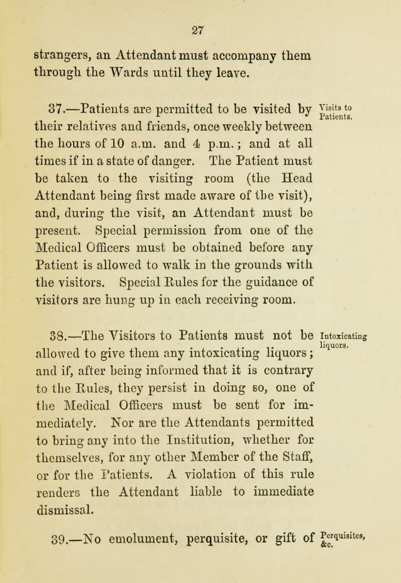 strangers, an Attendant must accompany them through the Wards until they leave. 37.—Patients are permitted to be visited by visits to * * Patients. their relatives and friends, once weekly between the hours of 10 a.m. and 4 p.m.; and at all times if in a state of danger. The Patient must be taken to the visiting room (the Head Attendant being first made aware of the visit), and, during the visit, an Attendant must be present. Special permission from one of the Medical Officers must be obtained before any Patient is allowed to walk in the grounds with the visitors. Special Rules for the guidance of visitors are hung up in each receiving room. 38.—The Visitors to Patients must not be intoxicating liquors. allowed to give them any intoxicating liquors; and if, after being informed that it is contrary to the Rules, they persist in doing so, one of the Medical Officers must be sent for im- mediately. Nor are the Attendants permitted to bring any into the Institution, whether for themselves, for any other Member of the Staff, or for the Patients. A violation of this rule renders the Attendant liable to immediate dismissal. 39.—No emolument, perquisite, or gift of Perquisites,