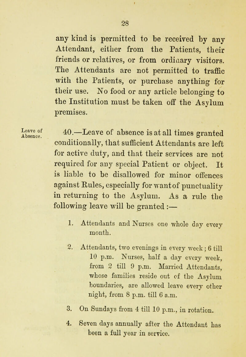 any kind is permitted to be received by any Attendant, either from the Patients, their friends or relatives, or from ordinary visitors. The Attendants are not permitted to traffic with the Patients, or purchase anything for their use. No food or any article belonging to the Institution must be taken off the Asylum premises. Abslnc°f 40.—Leave of absence is at all times granted conditionally, that sufficient Attendants are left for active duty, and that their services are not required for any special Patient or object. It is liable to be disallowed for minor offences against Pules, especially for want of punctuality in returning to the Asylum. As a rule the following leave will be granted :— 1. Attendants and Nurses one whole day every month. 2. Attendants, two evenings in every week; 6 till 10 p.m. Nurses, half a day every week, from 2 till 9 p.m. Married Attendants, whose families reside out of the Asylum boundaries, are allowed leave every other night, from 8 p.m. till 6 a.m. 3. On Sundays from 4 till 10 p.m., in rotation. 4. Seven days annually after the Attendant has been a full year in service.