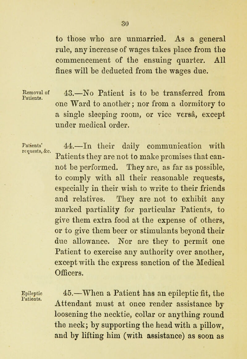 to those who are unmarried. As a general rule, any increase of wages takes place from the commencement of the ensuing quarter. All fines will be deducted from the washes due. *o^ Removal of 43.—N0 Patient is to be transferred from Patients. one Ward to another; nor from a dormitory to a single sloeping room, or vice versa, except under medical order. Patients' 44.—ln their daily communication with requests, &c. Patients they are not to make promises that can- not be performed. They are, as far as possible, to comply with all their reasonable requests, especially in their wish to write to their friends and relatives. They are not to exhibit any marked partiality for particular Patients, to give them extra food at the expense of others, or to give them beer or stimulants beyond their due allowance. Nor are they to permit one Patient to exercise any authority over another, except with the express sanction of the Medical Officers. Epileptic 45.—When a Patient has an epileptic fit, tbe Attendant must at once render assistance by loosening the necktie, collar or anything round the neck; by supporting the head with a pillow, and by lifting him (with assistance) as soon as