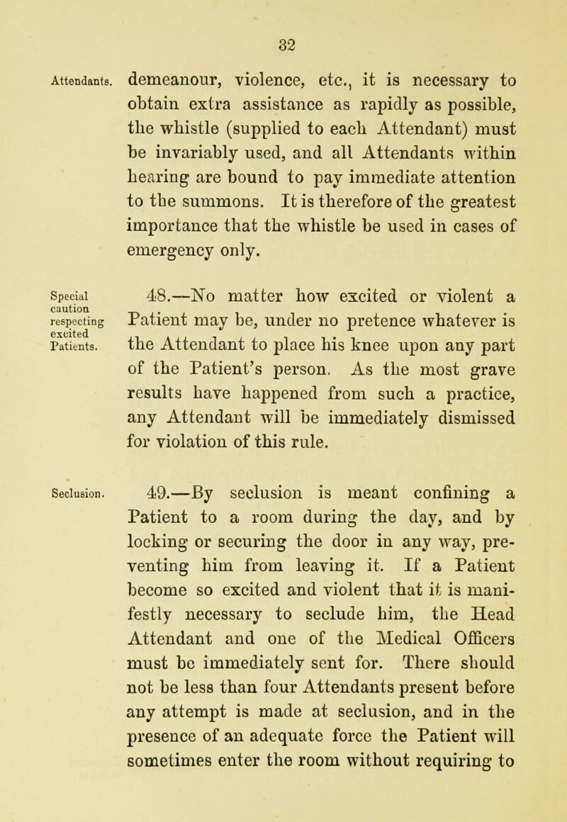 Attendants, demeanour, violence, etc., it is necessary to obtain extra assistance as rapidly as possible, the whistle (supplied to each Attendant) must be invariably used, and all Attendants within hearing are bound to pay immediate attention to the summons. It is therefore of the greatest importance that the whistle be used in cases of emergency only. Special caution respecting excited Patients. 48.—No matter how excited or violent a Patient may be, under no pretence whatever is the Attendant to place his knee upon any part of the Patient's person. As the most grave results have happened from such a practice, any Attendant will be immediately dismissed for violation of this rule. Seclusion. 49.—By seclusion is meant confining a Patient to a room during the day, and by locking or securing the door in any way, pre- venting him from leaving it. If a Patient become so excited and violent that it is mani- festly necessary to seclude him, the Head Attendant and one of the Medical Officers must be immediately sent for. There should not be less than four Attendants present before any attempt is made at seclusion, and in the presence of an adequate force the Patient will sometimes enter the room without requiring to