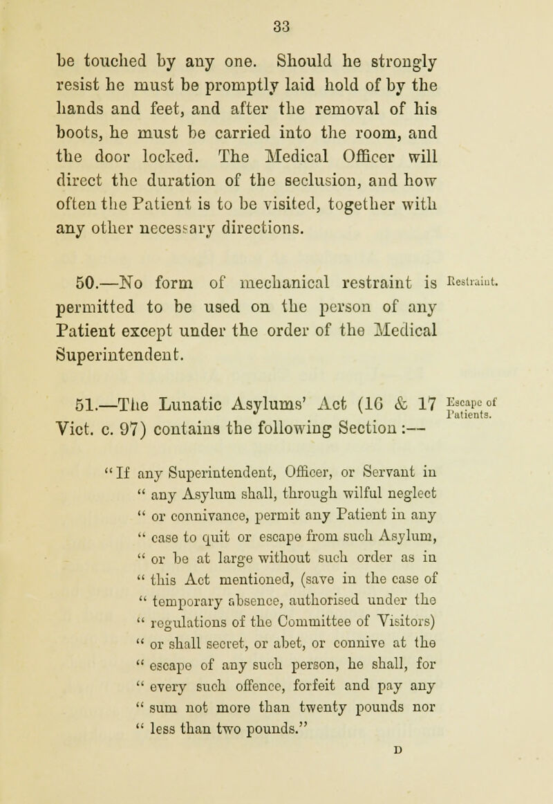 be touched by any one. Should he strongly resist be must be promptly laid hold of by the bands and feet, and after the removal of his boots, he must be carried into the room, and the door locked. The Medical Officer will direct the duration of the seclusion, and how often the Patient is to be visited, together with any other necessary directions. 50.—No form of mechanical restraint is Restraint, permitted to be used on the person of any Patient except under the order of the Medical Superintendent. 51.—The Lunatic Asylums' Act (1G & 17 Escape of  l'atients. Vict. c. 97) contains the following Section :—  If any Superintendent, Officer, or Servant in  any Asylum shall, through wilful neglect  or connivance, permit any Patient in any  case to cpiit or escape from such Asylum,  or he at large without such order as in  this Act mentioned, (save in the case of  temporary absence, authorised under the  regulations of the Committee of Visitors)  or shall secret, or abet, or connive at the  escape of any such person, he shall, for  every such offence, forfeit and pay any  sum not more than twenty pounds nor  less than two pounds. D