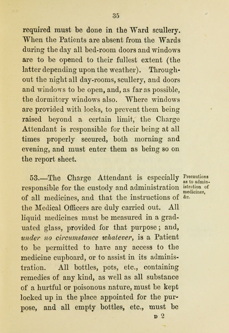 required must be done in the Ward scullery. When the Patients are absent from the Wards during the day all bed-room doors and windows are to be opened to their fullest extent (the latter depending upon the weather). Through- out the night all day-rooms, scullery, and doors and windows to be oj)en, and, as far as possible, the dormitory windows also. Wbere windows are provided with locks, to prevent them being raised beyond a certain limit, the Charge Attendant is responsible for their being at all times properly secured, both morning and evening, and must enter them as being so on the report sheet. 53.—The Charge Attendant is especially Precautions ° 1  as to admin- responsible for the custody and administration wtmtion of x  medicines, of all medicines, and that the instructions of &°. the Medical Officers are duly carried out. All liquid medicines must be measured in a grad- uated glass, provided for that purpose; and, under no circumstance whatever, is a Patient to be permitted to have any access to the medicine cupboard, or to assist in its adminis- tration. All bottles, pots, etc., containing remedies of any kind, as well as all substance of a hurtful or poisonous nature, must be kept locked up in the place appointed for the pur- pose, and all empty bottles, etc., must be d 2