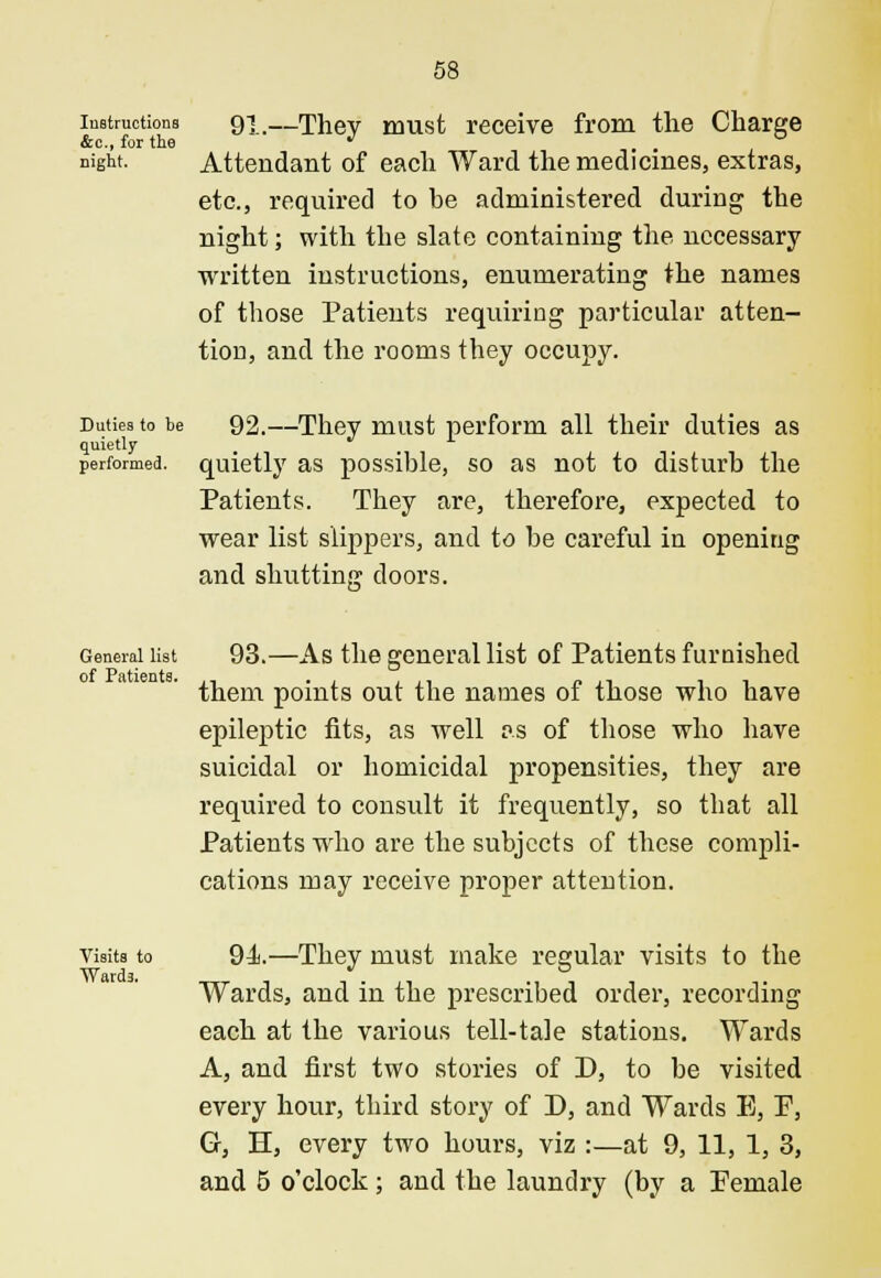 Instructions &c, for the night. 91.—They must receive from the Charge Attendant of each Ward the medicines, extras, etc., required to be administered during the night; with the slate containing the necessary- written instructions, enumerating the names of those Patients requiring particular atten- tion, and the rooms they occupy. Duties to he quietly performed. 92.—They must perform all their duties as quietly as possible, so as not to disturb the Patients. They are, therefore, expected to wear list slippers, and to be careful in openitig and shutting doors. General list of Patients. 93.—As the general list of Patients furnished them points out the names of those who have epileptic fits, as well as of those who have suicidal or homicidal propensities, they are required to consult it frequently, so that all Patients who are the subjects of these compli- cations may receive proper attention. Visits to Wards. 94.—They must make regular visits to the Wards, and in the prescribed order, recording each at the various tell-tale stations. Wards A, and first two stories of D, to be visited every hour, third story of D, and Wards E, F, G, H, every two hours, viz :—at 9, 11, 1, 3, and 5 o'clock; and the laundry (by a Female