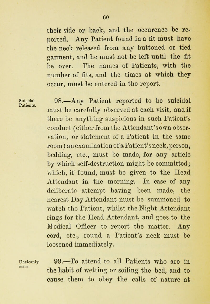 their side or back, and the occurence be re- ported. Any Patient found in a fit must have the neck released from any buttoned or tied garment, and he must not be left until the fit be over. The names of Patients, with the number of fits, and the times at which they occur, must be entered in the report. Suicidal 98.—Any Patient reported to be suicidal Patients. ^ x . . must be carefully observed at each visit, and if there be anything suspicious in such Patient's conduct (either from the Attendant'sown obser- vation, or statement of a Patient in the same room) an examination of aPatient'sneck, person, bedding, etc., must be made, for any article by which self-destruction might be committed; which, if found, must be given to the Head Attendant in the morning. In case of any deliberate attempt having been made, the nearest Day Attendant must be summoned to watch the Patient, whilst the Night Attendant rings for the Head Attendant, and goes to the Medical Officer to report the matter. Any cord, etc., round a Patient's neck must be loosened immediately. Uncleanly 99.—To attend to all Patients who are in the habit of wetting or soiling the bed, and to cause them to obey the calls of nature at