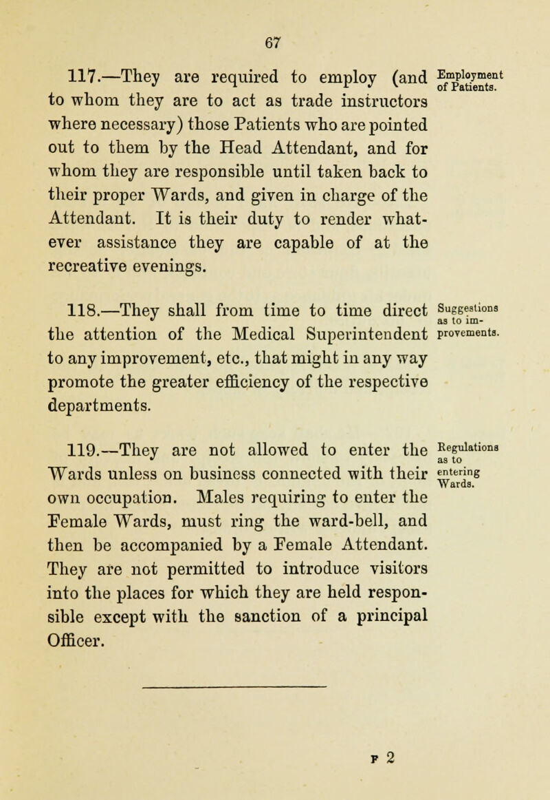 117.—They are required to employ (and Employment to whom they are to act as trade instructors where necessary) those Patients who are pointed out to them by the Head Attendant, and for whom they are responsible until taken back to their proper Wards, and given in charge of the Attendant. It is their duty to render what- ever assistance they are capable of at the recreative evenings. 118.—They shall from time to time direct Suggestions  as to lm- the attention of the Medical Superintendent proyements. to any improvement, etc., that might in any way promote the greater efficiency of the respective departments. 119.—They are not allowed to enter the Regulations • as to Wards unless on business connected with their entering Wards. own occupation. Males requiring to enter the Female Wards, must ring the ward-bell, and then be accompanied by a Female Attendant. They are not permitted to introduce visitors into the places for which they are held respon- sible except with the sanction of a principal Officer. f 2