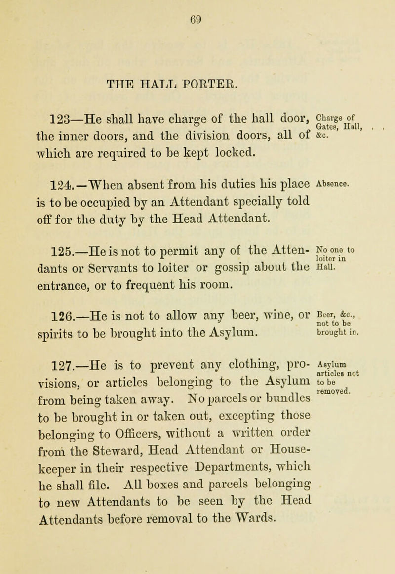 THE HALL POETEE. 123—He shall have charge of the hall door, charge of ° Gates, Hall, the inner doors, and the division doors, all of &o. which are required to he kept locked. 124.—When absent from his duties his place Absence. is to be occupied by an Attendant specially told off for the duty by the Head Attendant. 125.—He is not to permit any of the Atten- No one to * loiter in dants or Servants to loiter or gossip about the Hail, entrance, or to frequent his room. 126.—He is not to allow any beer, wine, or Beer, &c., not to be spirits to be brought into the Asylum. brought in. 127.—He is to prevent any clothing, pro- Asylum articles not visions, or articles belonging to the Asylum to be from being taken away. No parcels or bundles to be brought in or taken out, excepting those belonging to Officers, without a written order from the Steward, Head Attendant or House- keeper in their respective Departments, which he shall file. All boxes and parcels belonging to new Attendants to be seen by the Head Attendants before removal to the Wards.