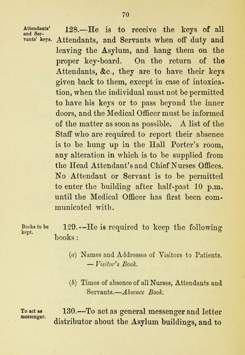 A^anta' 128.—He is to receive the keys of all vants' keys. Attendants, and Servants when off duty and leaving the Asylum, and hang them on the proper key-hoard. On the return of the Attendants, &c, they are to have their keys given hack to them, except in case of intoxica- tion, when the individual must not be permitted to have his keys or to pass beyond the inner doors, and the Medical Officer must be informed of the matter as soon as possible. A list of the Staff who are required to report their absence is to he hung up in the Hall Porter's room, any alteration in which is to be supplied from the Head Attendant's and Chief Nurses Offices. No Attendant or Servant is to be permitted to enter the building after half-past 10 p.m. until the Medical Officer has first been com- municated with. Books to be 129.—He is required to keep the following books: («) Names and Addresses of Visitors to Patients. — Visitor's Book. (b) Times of absence of all Nurses, Attendants and Servants.—Absence Book. To act as 130.—To act as general messenger and letter messenger. distributor about the Asylum buildings, and to