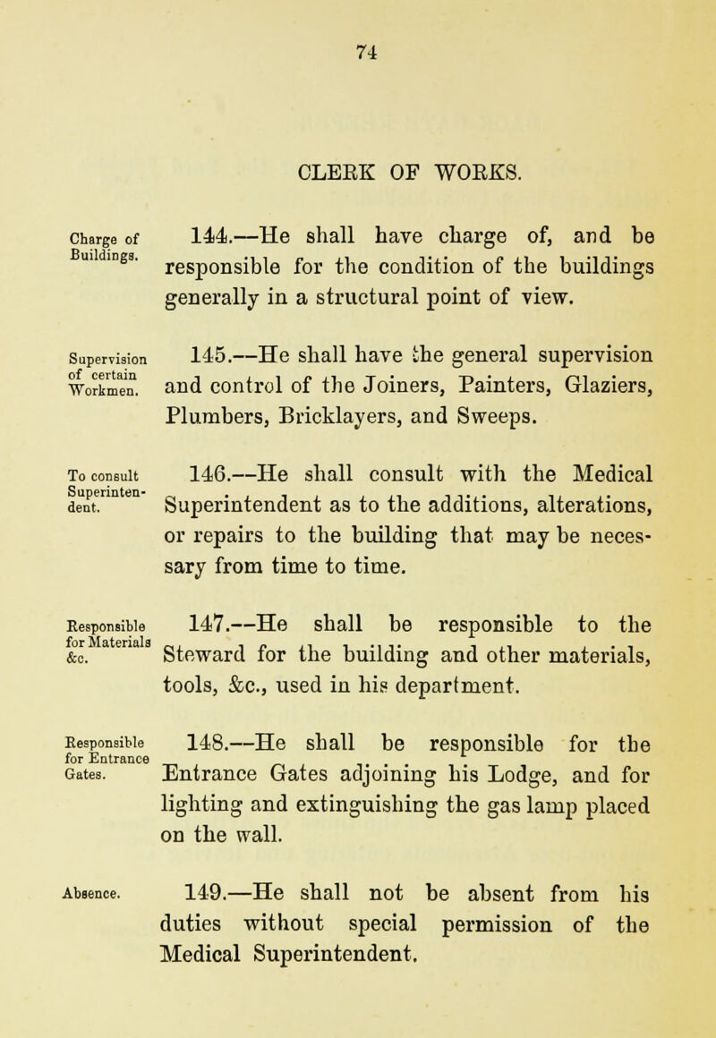 Charge of Buildings. CLEEK OF WOEKS. 144.—He shall have charge of, and be responsible for the condition of the buildings generally in a structural point of view. 145.—He shall have the general supervision id control of the Joiners, Painter: Plumbers, Bricklayers, and Sweeps. Supervision Workmen, and control of the Joiners, Painters, Glaziers, To consult 146.—He shall consult with the Medical dent. Superintendent as to the additions, alterations, or repairs to the building that may be neces- sary from time to time. 147.—He shall be responsible to the and oth tools, &c, used in his department. Eeaponsible &c. Steward for the building and other materials, Responsible 148.—He shall be responsible for the for Entrance Gates. Entrance Gates adjoining his Lodge, and for lighting and extinguishing the gas lamp placed on the wall. Absence. 149.—He shall not be absent from his duties without special permission of the Medical Superintendent.