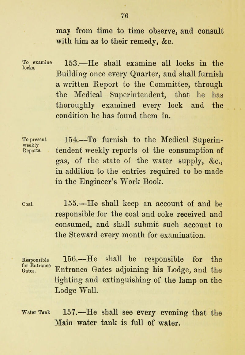 may from time to time observe, and consult with him as to their remedy, &c. To examine ^53,—j±G shall examine all locks in the locks. Building once every Quarter, and shall furnish a written Report to the Committee, through the Medical Superintendent, that he has thoroughly examined every lock and the condition he has found them in. To present ] 54.—To furnish to the Medical Superin- weekly Reports. tendent weekly reports of the consumption of gas, of the state of the water supply, &c, in addition to the entries required to be made in the Engineer's Work Book. Coal. 155.—He shall keep an account of and be responsible for the coal and coke received and consumed, and shall submit such account to the Steward every month for examination. Responsible 156.—He shall be responsible for the Gates ran° Entrance Gates adjoining his Lodge, and the lighting and extinguishing of the lamp on the Lodge Wall. Water Tank 157.—He shall see every evening that the Main water tank is full of water.