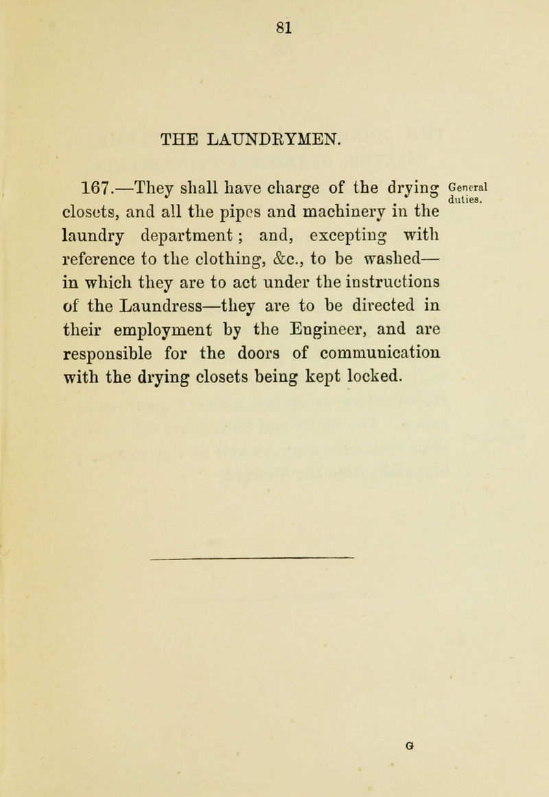 THE LAUNDRYMEN. 167.—They shall have charge of the drying General .... duties. closets, and all the pipes and machinery in the laundry department; and, excepting with reference to the clothing, &c, to be washed— in which they are to act under the instructions of the Laundress—they are to be directed in their employment by the Engineer, and are responsible for the doors of communication with the drying closets being kept locked.