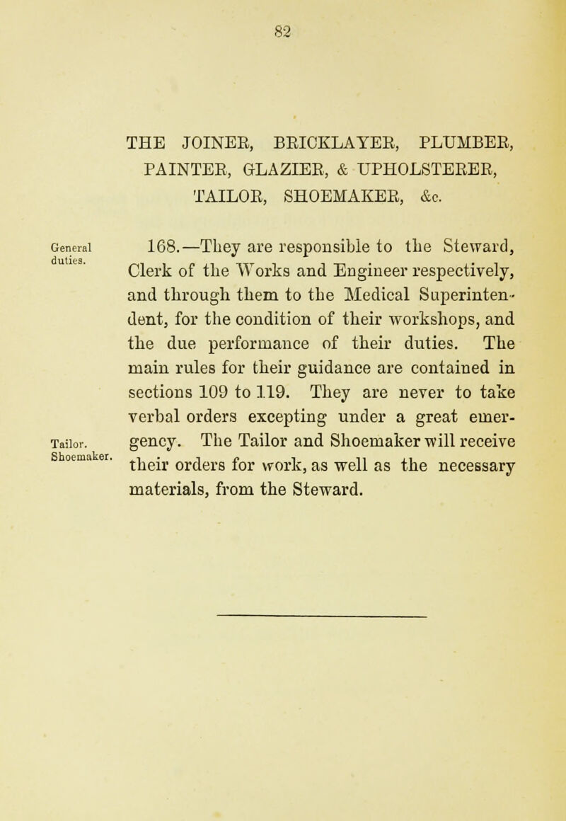 THE JOINER, BRICKLAYER, PLUMBER, PAINTER, GLAZIER, & UPHOLSTERER, TAILOR, SHOEMAKER, &c General duties. Tailor. Shoemaker. 168.—They are responsible to the Steward, Clerk of the Works and Engineer respectively, and through them to the Medical Superinten- dent, for the condition of their workshops, and the due performance of their duties. The main rules for their guidance are contained in sections 109 to 119. They are never to take verbal orders excepting under a great emer- gency. The Tailor and Shoemaker will receive their orders for work, as well as the necessary materials, from the Steward.