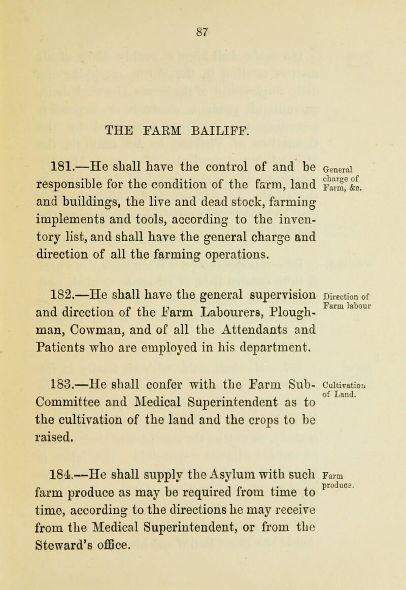 THE FAKM BAILIFF. 181.—He shall have the control of and be General responsible for the condition of the farm, land Fann,°&o. and buildings, the live and dead stock, farming implements and tools, according to the inven- tory list, and shall have the general charge and direction of all the farming operations. 182.—He shall have the general supervision Direction of and direction of the Farm Labourers, Plough- man, Cowman, and of all the Attendants and Patients who are employed in his department. 183.—He shall confer with the Farm Sub- Cultivation Committee and Medical Superintendent as to the cultivation of the land and the crops to be raised. 184.—He shall supply the Asylum with such Farm farm produce as may be required from time to pr° time, according to the directions he may receive from the Medical Superintendent, or from the Steward's office.