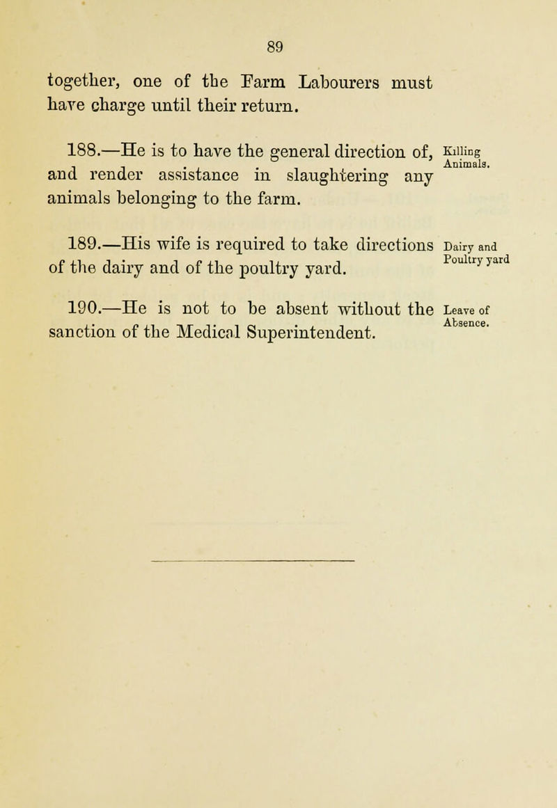 together, one of the Farm Labourers must hare charge until their return. 188.—He is to have the general direction of, Killing . - . Animals. and render assistance m slaughtering any animals belonging to the farm. 189.—His wife is required to take directions Dairy and of the dairy and of the poultry yard. ou tryyar 190.—He is not to be absent without the Leave of