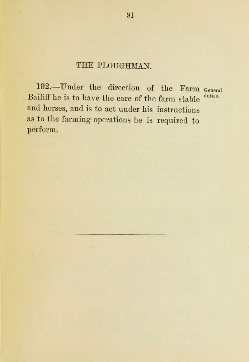 THE PLOUGHMAN. 192.—Under the direction of the Farm General Bailiff he is to have the cave of the farm stable dutie8' and horses, and is to act under his instructions as to the farming operations lie is required to perform.