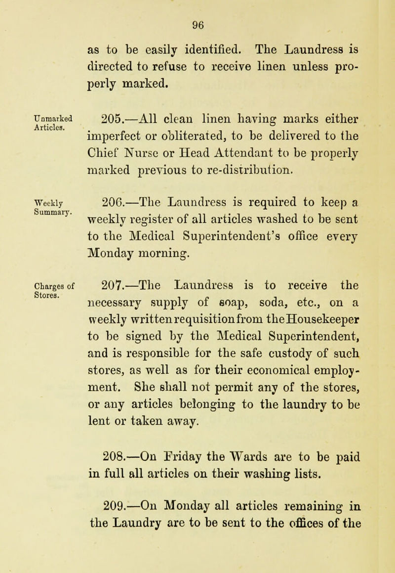 as to be easily identified. The Laundress is directed to refuse to receive linen unless pro- perly marked. Unmarked 205.—All clean linen having marks either Articles. ° imperfect or obliterated, to be delivered to the Chief Nurse or Head Attendant to be properly marked previous to re-distribution. Weekly 206.—The Laundress is required to keep a. weekly register of all articles washed to be sent to the Medical Superintendent's office every Monday morning. charges of 207.—The Laundress is to receive the Stores. l <? -, , necessary supply of soap, soda, etc., on a weekly written requisition from the Housekeeper to be signed by the Medical Superintendent, and is responsible for the safe custody of such stores, as well as for their economical employ- ment. She shall not permit any of the stores, or any articles belonging to the laundry to be lent or taken away. 208.—On Friday the Wards are to be paid in full all articles on their washing lists. 209.—On Monday all articles remaining in the Laundry are to be sent to the offices of the