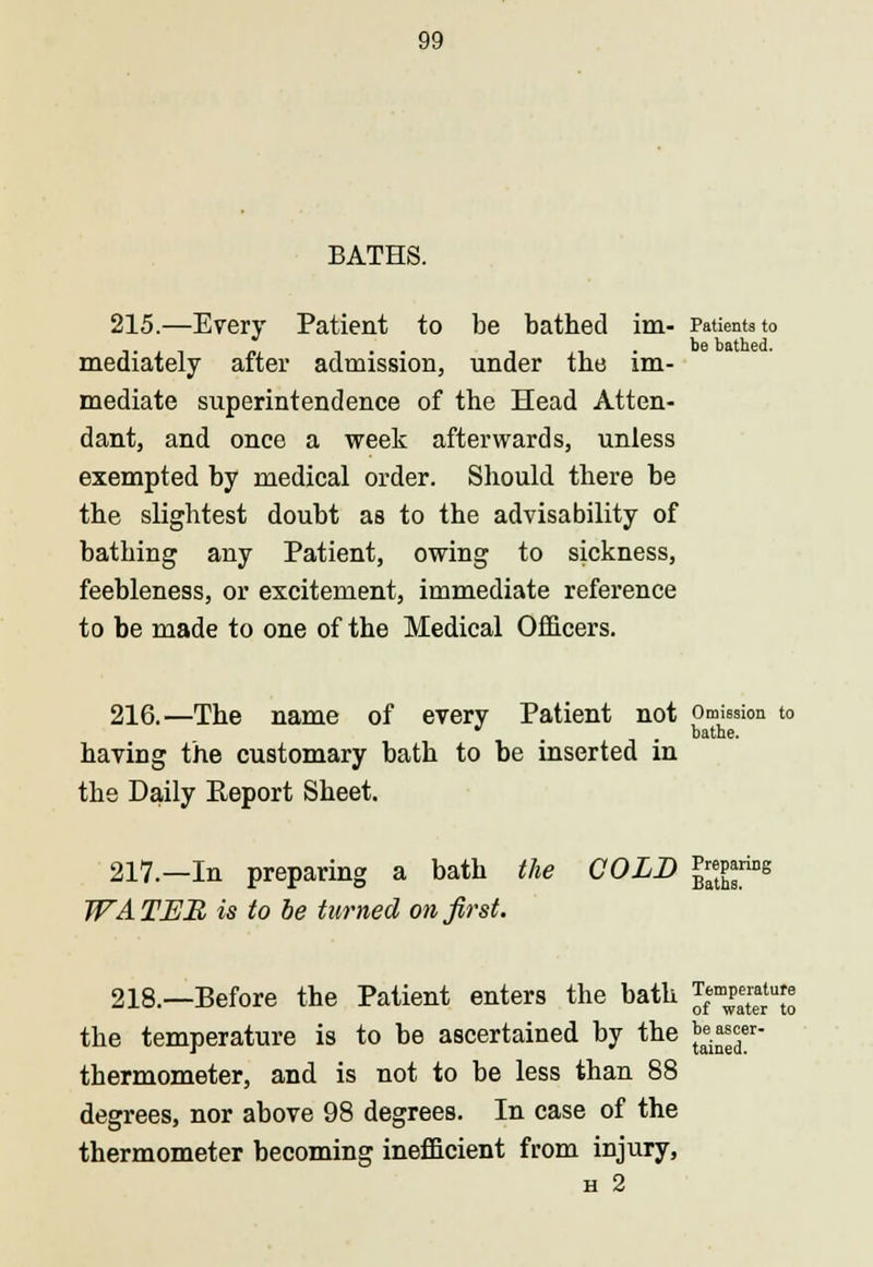 BATHS. 215.—Every Patient to be bathed im- Patients to be bathed. mediately after admission, under the im- mediate superintendence of the Head Atten- dant, and once a week afterwards, unless exempted by medical order. Should there be the slightest doubt as to the advisability of bathing any Patient, owing to sickness, feebleness, or excitement, immediate reference to be made to one of the Medical Officers. 216.—The name of every Patient not Omission to * . . bathe. having the customary bath to be inserted in the Daily Keport Sheet. 217.—In preparing a bath the COLD ]*j£™s WA TJEJB is to be turned on first. 218.—Before the Patient enters the bath $m^£*u£ the temperature is to be ascertained by the ^er thermometer, and is not to be less than 88 degrees, nor above 98 degrees. In case of the thermometer becoming inefficient from injury, H 2