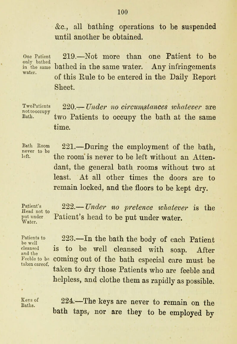 &c, all bathing operations to be suspended until another be obtained. One Patient 219.—Not more than one Patient to be in the same bathed in the same water. Any infringements of this Rule to be entered in the Daily Report Sheet. TwoPatients 220.— Under no circumstances whatever are nottooccupy Bath. two Patients to occupy the bath at the same time. Bath Room 221.—Durine; the employment of the bath, never to be o x » » left- the room' is never to be left without an Atten- dant, the general bath rooms without two at least. At all other times the doors are to remain locked, and the floors to be kept dry. Patient's 222.— Under no pretence whatever is the Mead not to ' put under Patient's head to be put under water. Water. A betdi8'° 223.—In the bath the body of each Patient andanthed *S to be wel1 cleansed with soap. After Feeble to be coming out of the bath especial care must be taken careof. * taken to dry those Patients who are feeble and helpless, and clothe them as rapidly as possible. Baeth3.°f 224.—The keys are never to remain on the bath taps, nor are they to be employed by