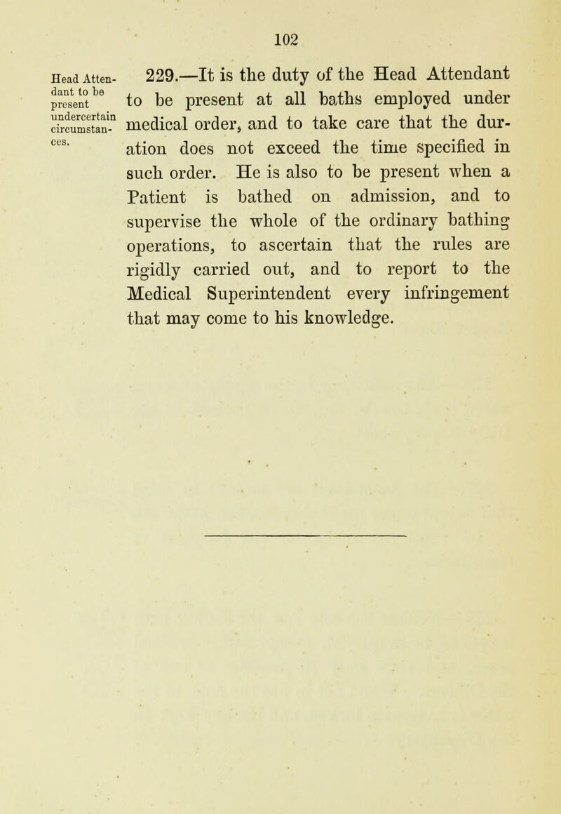 ces Head Atten- 229.—It is the duty of the Head Attendant presentbe to be present at all baths employed under cTrcumstan-11 medical order, and to take care that the dur- ation does not exceed the time specified in such order. He is also to be present when a Patient is bathed on admission, and to supervise the whole of the ordinary batbing operations, to ascertain that the rules are rigidly carried out, and to report to the Medical Superintendent every infringement that may come to his knowledge.