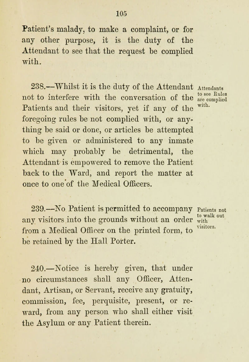 Patient's malady, to make a complaint, or for any other purpose, it is the duty of the Attendant to see that the request be complied with. 238.—Whilst it is the duty of the Attendant Attendants not to interfere with the conversation of the are complied Patients and their visitors, yet if any of the Wlth' foregoing rules he not complied with, or any- thing he said or done, or articles he attempted to be given or administered to any inmate which may probably be detrimental, the Attendant is empowered to remove the Patient back to the Ward, and report the matter at once to one'of the Medical Officers. 239.—No Patient is permitted to accompany Patients not ... -in i m . t to walk out any visitors into the grounds without an order with from a Medical Officer on the printed form, to be retained by the Hall Porter. visitors. 240.—Notice is hereby given, that under no circumstances shall any Officer, Atten- dant, Artisan, or Servant, receive any gratuity, commission, fee, perquisite, present, or re- ward, from any person who shall either visit the Asylum or any Patient therein.