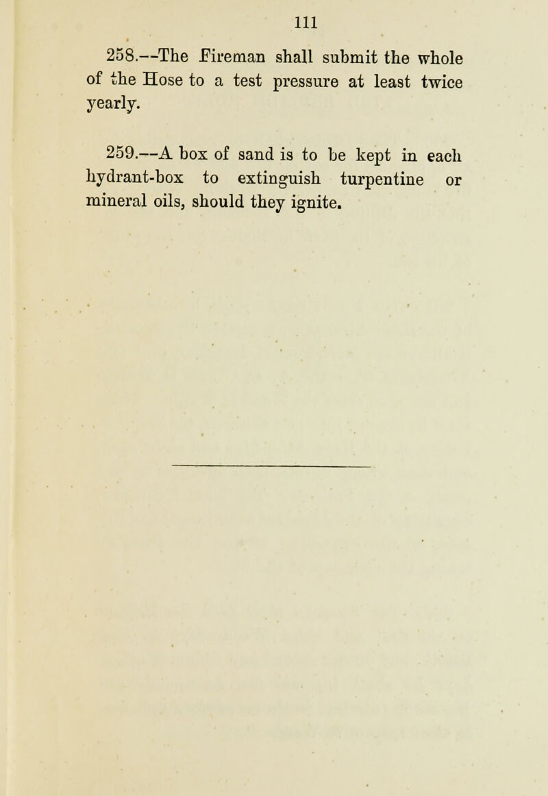 258.—The Eireman shall submit the whole of the Hose to a test pressure at least twice yearly. 259.—A box of sand is to be kept in each hydrant-box to extinguish turpentine or mineral oils, should they ignite.