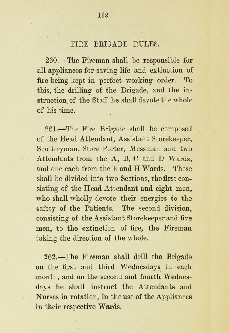 FIRE BRIGADE RULES. 260.—The Fireman stall be responsible for all appliances for saving life and extinction of fire being kept in perfect working order. To this, the drilling of the Brigade, and the in- struction, of the Staff he shall devote the whole of his time. 261.—The Fire Brigade shall be composed of the Head Attendant, Assistant Storekeeper, Sculleryman, Store Porter, Messman and two Attendants from the A, B, 0 and D Wards, and one each from the E and H Wards. These shall be divided into two Sections, the first con- sisting of the Head Attendant and eight men, who shall wholly devote their energies to the safety of the Patients. The second division, consisting of the Assistant Storekeeper and five men, to the extinction of fire, the Fireman taking the direction of the whole. 262.—The Fireman shall drill the Brigade on the first and third Wednesdays in each month, and on the second and fourth Wednes- days he shall instruct the Attendants and Nurses in rotation, in the use of the Appliances in their respective Wards.