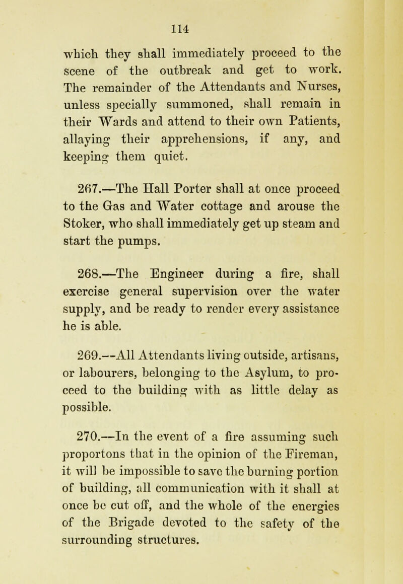 which they shall immediately proceed to the scene of the outbreak and get to work. The remainder of the Attendants and Nurses, unless specially summoned, shall remain in their Wards and attend to their own Patients, allaying their apprehensions, if any, and keeping them quiet. 267.—The Hall Porter shall at once proceed to the Gas and Water cottage and arouse the Stoker, who shall immediately get up steam and start the pumps. 268.—The Engineer during a fire, shall exercise general supervision over the water supply, and be ready to render every assistance he is able. 269.—All Attendants living outside, artisans, or labourers, belonging to the Asylum, to pro- ceed to the building with as little delay as possible. 270.—In the event of a fire assuming such proportons that in the opinion of the Fireman, it will be impossible to save the burning portion of building, all communication with it shall at once be cut off, and the whole of the energies of the Brigade devoted to the safety of the surrounding structures.