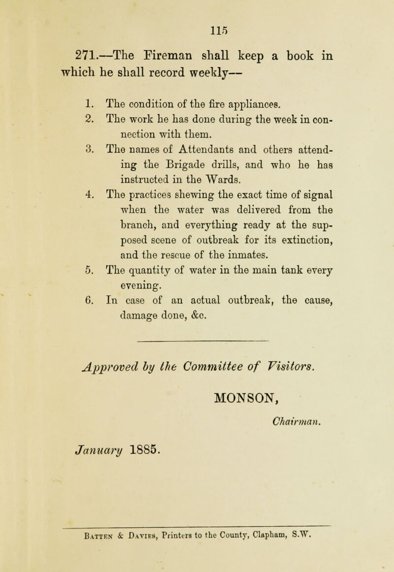 271.—The Fireman shall keep a book in which he shall record weekly— 1. The condition of the fire appliances. 2. The work he has done during the week in con- nection with them. 3. The names of Attendants and others attend- ing the Brigade drills, and who he has instructed in the Wards. 4. The practices shewing the exact time of signal when the water was delivered from the hranch, and everything ready at the sup- posed scene of outbreak for its extinction, and the rescue of the inmates. 5. The quantity of water in the main tank every evening. 6. In case of an actual outbreak, the cause, damage done, &c. Approved by the Committee of Visitors. MONSON, Chairman. January 1885. Batten & D.wies, Printers to the County, Clapham, S.W.