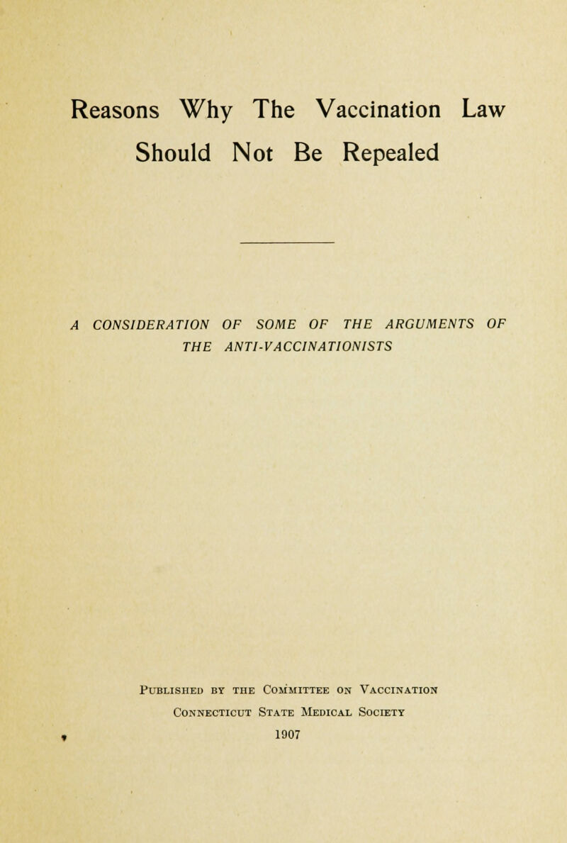 Reasons Why The Vaccination Law Should Not Be Repealed A CONSIDERATION OF SOME OF THE ARGUMENTS OF THE ANTI-VACCINATIONISTS Published by the Committee on Vaccination Connecticut State Medical Society 1907