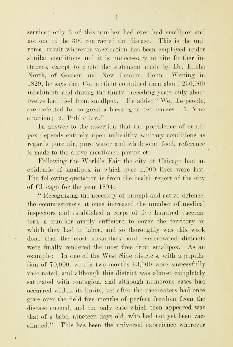 service; only 3 of this number had ever had smallpox and not one of the 300 contracted the disease. This is the uni- versal result .wherever vaccination has been employed under similar conditions and it is unnecessary to cite further in- stances, except to qimtc the statement made by Dr. Elisha North, of Goshen and New London, Conn. Writing in 1829, he says thai Connecticut contained then about 250,000 inhabitants and during the thirty preceding years only ahoul twelve had died from smallpox. lie adds:  We, the people, are indebted for so great a blessing to two causes. 1. Vac- cination ; 2. Public law. In answer to the assertion that the prevalence of small- pox depends entirely upon unhealthy sanitary conditions as regards pure air, pure water and wholesome food, reference is made to the above mentioned pamphlet. Following the World's Fair the city of Chicago had an epidemic of smallpox in which over 1,000 lives were lost. The following quotation is from the health report of the city of Chicago for the year 1894:  Recognizing the necessity of prompt and active defence, the commissioners at once increased the number of medical inspectors and established a corps of five hundred vaccina- tors, a number amply sufficient to cover the territory in which they had to labor, and so thoroughly was this work done that the most unsanitary and overcrowded districts were finally rendered the most free from smallpox. As an example: In one of the West Side districts, with a popula- tion of 70,000, within two months 03,000 were successfully vaccinated, and although this district was almost completely saturated with contagion, and although numerous cases had occurred within its limits, yet after the vaccinators had once gone over the field five months of perfect freedom from the disease ensued, and the only case which then appeared was that of a babe, nineteen clays old, who had not yet been vac- cinated. This has been the universal experience wherever