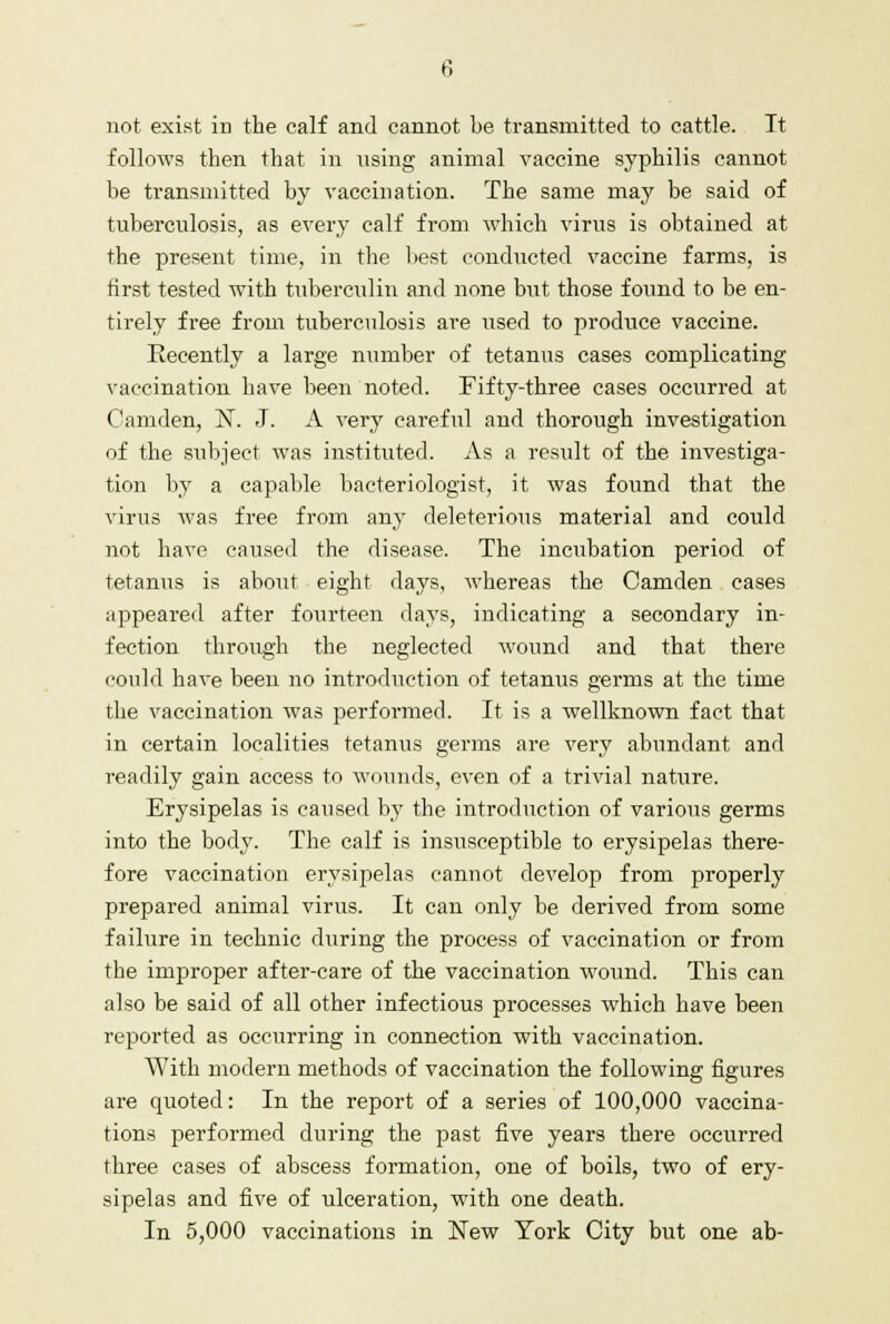 not exist ill the calf and cannot be transmitted to cattle. It follows then that in using animal vaccine syphilis cannot be transmitted by vaccination. The same may be said of tuberculosis, as every calf from which virus is obtained at the present time, in the best conducted vaccine farms, is first tested with tuberculin and none but those found to be en- tirely free from tuberculosis are used to produce vaccine. Recently a large number of tetanus cases complicating vaccination have been noted. Fifty-three cases occurred at Camden, N. J. A very careful and thorough investigation of the subject was instituted. As a result of the investiga- tion by a capable bacteriologist, it was found that the virus was free from any deleterious material and could not have caused the disease. The incubation period of tetanus is about eight days, whereas the Camden cases appeared after fourteen days, indicating a secondary in- fection through the neglected wound and that there could have been no introduction of tetanus germs at the time the vaccination was performed. It is a wellknown fact that in certain localities tetanus germs are very abundant and readily gain access to wounds, even of a trivial nature. Erysipelas is caused by the introduction of various germs into the body. The calf is insusceptible to erysipelas there- fore vaccination erysipelas cannot develop from properly prepared animal virus. It can only be derived from some failure in technic during the process of vaccination or from the improper after-care of the vaccination wound. This can also be said of all other infectious processes which have been reported as occurring in connection with vaccination. With modern methods of vaccination the following figures are quoted: In the report of a series of 100,000 vaccina- tions performed during the past five years there occurred three cases of abscess formation, one of boils, two of ery- sipelas and five of ulceration, with one death. In 5,000 vaccinations in New York City but one ab-