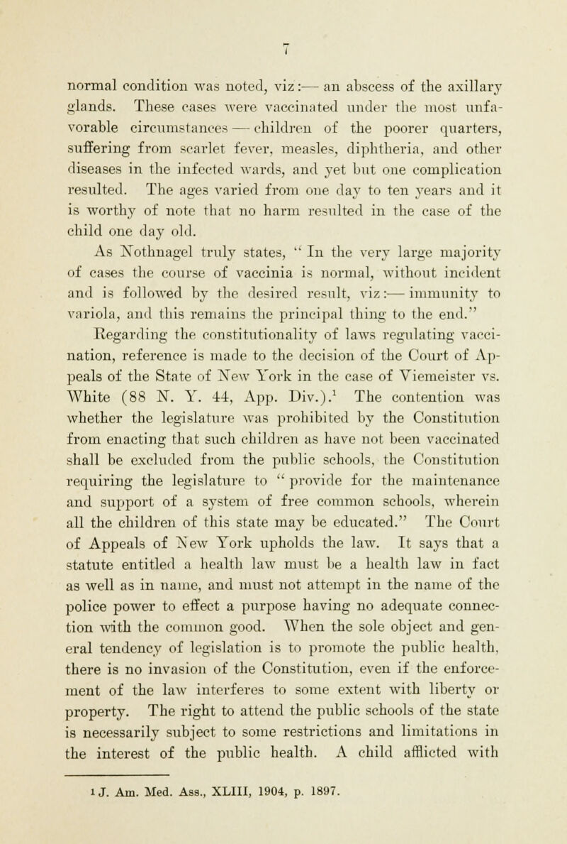 normal condition was noted, viz:— an abscess of the axillary glands. These cases were vaccinated under the most unfa- vorable circumstances — children of the poorer quarters, suffering from scarlet fever, measles, diphtheria, and other diseases in the infected wards, and yet but one complication resulted. The ages varied from one day to ten years and it is worthy of note that no harm resulted in the case of the child one day old. As ]STothnagel truly states,  In the very large majority of cases the course of vaccinia is normal, without incident and is followed by the desired result, viz:— immunity to variola, and this remains the principal thing to the end. Regarding the constitutionality of laws regulating vacci- nation, reference is made to the decision of the Court of Ap- peals of the State of New York in the case of Viemeister vs. White (88 N. Y. 44, App. Div.).1 The contention was whether the legislature was prohibited by the Constitution from enacting that such children as have not been vaccinated shall be excluded from the public schools, the Constitution requiring the legislature to  provide for the maintenance and support of a system of free common schools, wherein all the children of this state may be educated. The Court of Appeals of New York upholds the law. It says that a statute entitled a health law must be a health law in fact as well as in name, and must not attempt in the name of the police power to effect a purpose having no adequate connec- tion with the common good. When the sole object and gen- eral tendency of legislation is to promote the public health, there is no invasion of the Constitution, even if the enforce- ment of the law interferes to some extent with liberty or property. The right to attend the public schools of the state is necessarily subject to some restrictions and limitations in the interest of the public health. A child afflicted with U. Am. Med. Ass., XLIII, 1904, p. 1897.