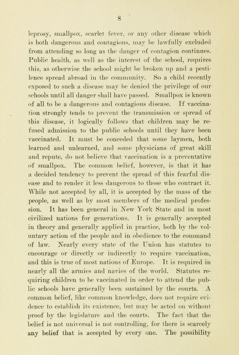 leprosy, smallpox, scarlet fever, or any other disease which is both dangerous and contagious, may be lawfully excluded from attending so long as the danger of contagion continues. Public health, as well as the interest of the school, requires this, as otherwise the school might be broken up and a pesti- lence spread abroad in the community. So a child recently exposed to such a disease may be denied the privilege of our schools until all danger shall have passed. Smallpox is known of all to be a dangerous and contagious disease. If vaccina- tion strongly tends to prevent the transmission or spread of this disease, it logically follows that children may be re- fused admission to the public schools until they have been vaccinated. It must be conceded that some laymen, both learned and unlearned, and some physicians of great skill and repute, do not believe that vaccination is a preventative of smallpox. The common belief, however, is that it has a decided tendency to prevent the spread of this fearful dis- ease and to render it less dangerous to those who contract it. While not accepted by all, it is accepted by the mass of the people, as well as by most members of the medical profes- sion. It has been general in 'New York State and in most civilized nations for generations. It is generally accepted in theory and generally applied in practice, both by the vol- untary action of the people and in obedience to the command of law. Nearly every state of the Union has statutes to encourage or directly or indirectly to require vaccination, and this is true of most nations of Europe. It is required in nearly all the armies and navies of the world. Statutes re- quiring children to be vaccinated in order to attend the pub- lic schools have generally been sustained by the coiirts. A common belief, like common knowledge, docs not require evi- dence to establish its existence, but may lie acted on without proof by the legislature and the courts. The fact that the belief is not universal is not controlling, for there is scarcely any belief that is accepted by every one. The possibility