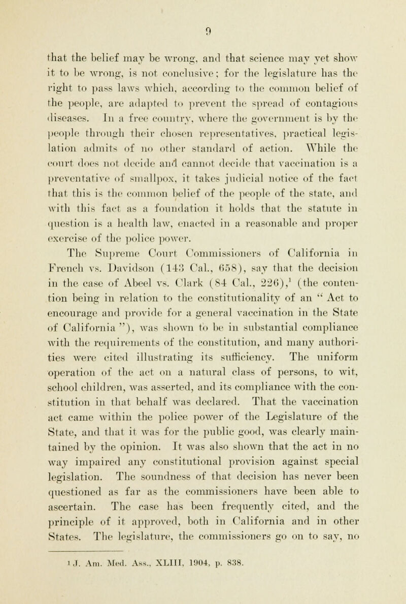 that the belief may be wrong, and that science may yet show it to be wrong, is not conclusive; for the legislature has the right to pass laws which, according to the common belief of the people, are adapted to prevent the spread of contagions diseases. In a free country, where the government is by the people through their chosen representatives, practical legis- lation admits of no other standard of action. While the court docs not decide and cannot decide that vaccination is a preventative of smallpox, it takes judicial notice of the fact that this is the common belief of the people of the state, and with this fact as a foundation it holds that the statute in question is a health law, enacted in a reasonable and proper exercise of the police power. The Supreme Court Commissioners of California in French vs. Davidson (14:! Cal., 658), say that the decision in the case of Abeel vs. (.'lark (84 Cal, 226),1 (the conten- tion being in relation to the constitutionality of an  Act to encourage and provide for a general vaccination in the State of California), was shown to be in substantial compliance with the requirements of the constitution, and many authori- ties were cited illustrating its sufficiency. The uniform operation of the act on a natural class of persons, to wit, school children, was asserted, and its compliance with the con- stitution in that behalf was declared. That the vaccination act came within the police power of the Legislature of the State, and that it was for the public good, was clearly main- tained by the opinion. It was also shown that the act in no way impaired any constitutional provision against special legislation. The soundness of that, decision has never been questioned as far as the commissioners have been able to ascertain. The case has been frequently cited, and the principle of it approved, both in California and in other States. The legislature, the commissioners go on to sav, no