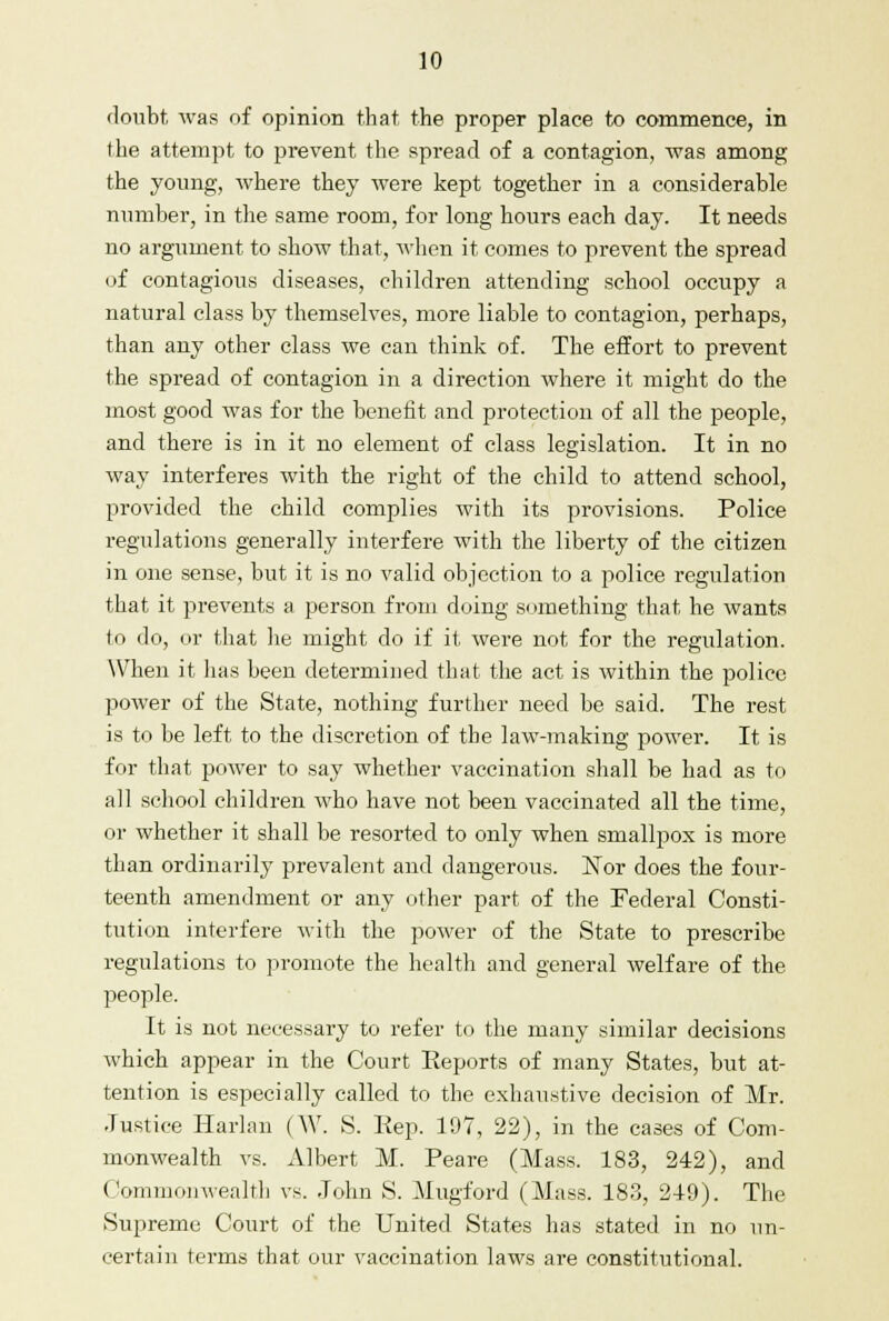 doubt was of opinion that the proper place to commence, in the attempt to prevent the spread of a contagion, was among the young, where they were kept together in a considerable number, in the same room, for long hours each day. It needs no argument to show that, when it comes to prevent the spread of contagious diseases, children attending school occupy a natural class by themselves, more liable to contagion, perhaps, than any other class we can think of. The effort to prevent the spread of contagion in a direction where it might do the most good was for the benefit and protection of all the people, and there is in it no element of class legislation. It in no way interferes with the right of the child to attend school, provided the child complies with its provisions. Police regulations generally interfere with the liberty of the citizen in one sense, but it is no valid objection to a police regulation that it prevents a person from doing something that he wants to do, or that he might do if it were not for the regulation. When it lias been determined that the act is within the police power of the State, nothing further need be said. The rest is to be left to the discretion of the law-making power. It is for that power to say whether vaccination shall be had as to all school children who have not been vaccinated all the time, or whether it shall be resorted to only when smallpox is more than ordinarily prevalent and dangerous. Nor does the four- teenth amendment or any other part of the Federal Consti- tution interfere with the power of the State to prescribe regulations to promote the health and general welfare of the people. It is not necessary to refer to the many similar decisions which appear in the Court Eeports of many States, but at- tention is especially called to the exhaustive decision of Mr. Justice Harlan (W. S. Pep. 197, 22), in the cases of Com- monwealth vs. Albert M. Peare (Mass. 183, 242), and Commonwealth vs. John S. Mugford (Mass. 183, 249). The Supreme Court of the United States has stated in no un- certain terms that our vaccination laws are constitutional.