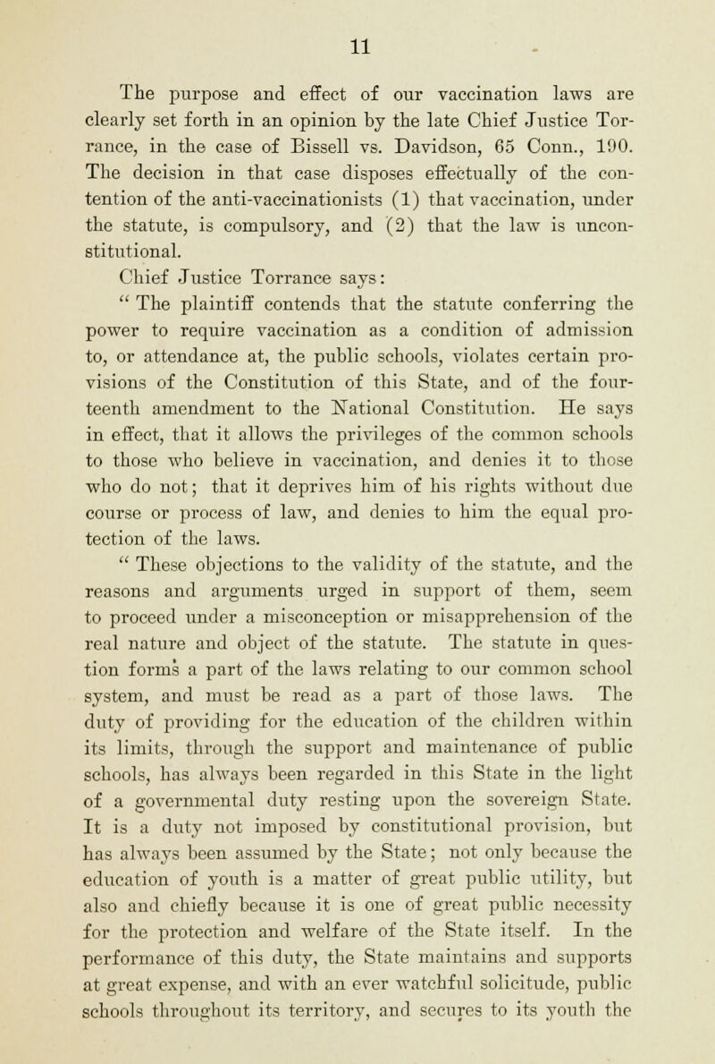 The purpose and effect of our vaccination laws are clearly set forth in an opinion by the late Chief Justice Tor- rance, in the case of Bissell vs. Davidson, 65 Conn., 190. The decision in that case disposes effectually of the con- tention of the anti-vaccinationists (1) that vaccination, under the statute, is compulsory, and (2) that the law is uncon- stitutional. Chief Justice Torrance says:  The plaintiff contends that the statute conferring the power to require vaccination as a condition of admission to, or attendance at, the public schools, violates certain pro- visions of the Constitution of this State, and of the four- teenth amendment to the National Constitution. He says in effect, that it allows the privileges of the common schools to those who believe in vaccination, and denies it to those who do not; that it deprives him of his rights without due coiirse or process of law, and denies to him the equal pro- tection of the laws.  These objections to the validity of the statute, and the reasons and arguments urged in support of them, seem to proceed under a misconception or misapprehension of the real nature and object of the statute. The statute in ques- tion forms a part of the laws relating to our common school system, and must be read as a part of those laws. The duty of providing for the education of the children within its limits, through the support and maintenance of public schools, has always been regarded in this State in the light of a governmental duty resting upon the sovereign State. It is a duty not imposed by constitutional provision, but has always been assumed by the State; not only because the education of youth is a matter of great public utility, but also and chiefly because it is one of great public necessity for the protection and welfare of the State itself. In the performance of this duty, the State maintains and supports at great expense, and with an ever watchful solicitude, public schools throughout its territory, and secures to its youth the