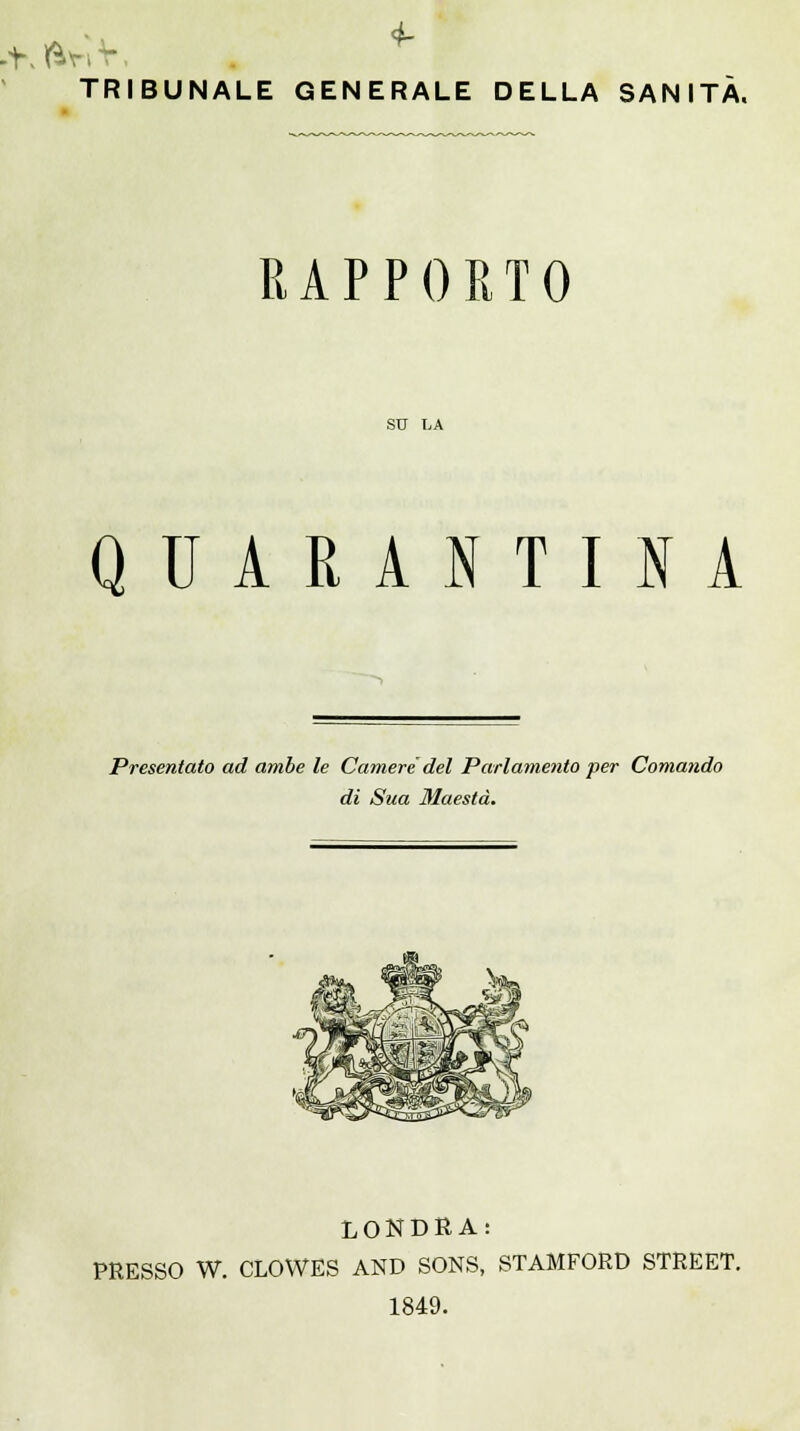 TRIBUNALE GENERALE DELLA SANITÀ. RAPPORTO SU LA QUARANTINA Presentato ad ambe le Camere del Parlamento per Comando di Sua Maestà. LONDRA: PRESSO W. CLOWES AND SONS, STAMFORD STREET. 1849.