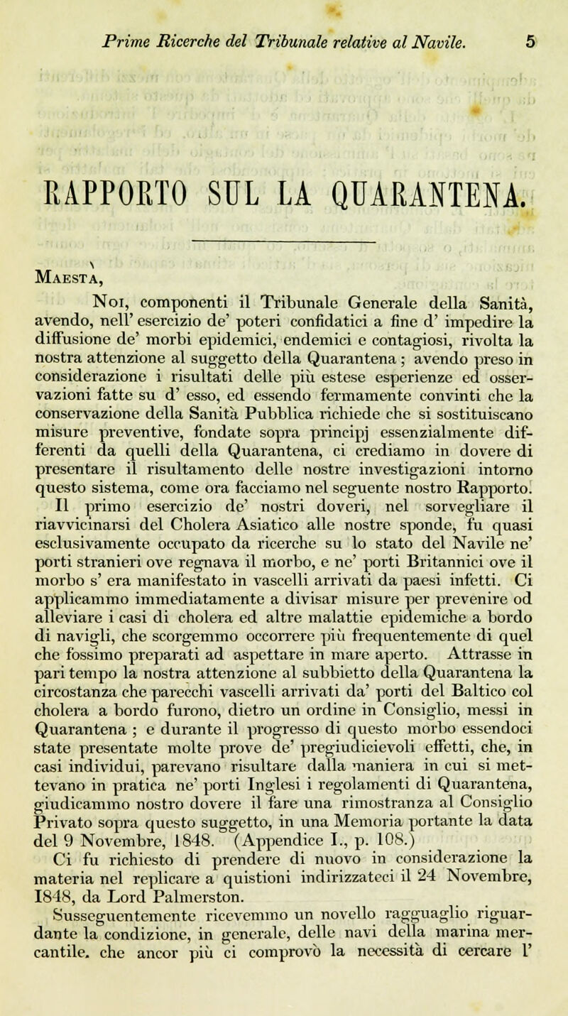 RAPPORTO SUL LA QUARANTENA. Maestà, Noi, componenti il Tribunale Generale della Sanità, avendo, nell' esercizio de' poteri confidatici a fine d' impedire la diffusione de' morbi epidemici, endemici e contagiosi, rivolta la nostra attenzione al suggetto della Quarantena ; avendo preso in considerazione i risultati delle più estese esperienze ed osser- vazioni fatte su d' esso, ed essendo fermamente convinti che la conservazione della Sanità Pubblica richiede che si sostituiscano misure preventive, fondate sopra principj essenzialmente dif- ferenti da quelli della Quarantena, ci crediamo in dovere di presentare il risultamento delle nostre investigazioni intorno questo sistema, come ora facciamo nel seguente nostro Rapporto. Il primo esercizio de' nostri doveri, nel sorvegliare il riavvicmarsi del Cholera Asiatico alle nostre sponde, fu quasi esclusivamente occupato da ricerche su lo stato del Navile ne' porti stranieri ove regnava il morbo, e ne' porti Britannici ove il morbo s' era manifestato in vascelli arrivati da paesi infetti. Ci applicammo immediatamente a divisar misure per prevenire od alleviare i casi di cholera ed altre malattie epidemiche a bordo di navigli, che scorgemmo occorrere più frequentemente di quel che fossimo preparati ad aspettare in mare aperto. Attrasse in pari tempo la nostra attenzione al subbietto della Quarantena la circostanza che parecchi vascelli arrivati da' porti del Baltico col cholera a bordo furono, dietro un ordine in Consiglio, messi in Quarantena ; e durante il progresso di questo morbo essendoci state presentate molte prove de' pregiudicievoli effetti, che, in casi individui, parevano risultare dalla maniera in cui si met- tevano in pratica ne' porti Inglesi i regolamenti di Quarantena, giudicammo nostro dovere il fare una rimostranza al Consiglio Privato sopra questo suggetto, in una Memoria portante la data del 9 Novembre, 1848. (Appendice I., p. 108.) Ci fu richiesto di prendere di nuovo in considerazione la materia nel replicare a quistioni indirizzateci il 24 Novembre, 1848, da Lord Palmerston. Susseguentemente ricevemmo un novello ragguaglio riguar- dante la condizione, in generale, delle navi della marina mer- cantile, che ancor più ci comprovò la necessità di cercare 1'