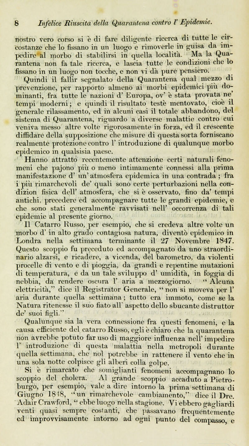 nostro vero corso si è di fare diligente ricerca di tutte le cir- costanze che lo fissano in un luogo e rimoverle in guisa da im- pedire al morbo di stabilirsi in quella località. Ma la Qua- rantena non fa tale ricerca, e lascia tutte le condizioni che lo fissano in un luogo non tocche, e non vi dà pure pensiero. Quindi il fallir segnalato della Quarantena qual mezzo di prevenzione, per rapporto almeno ai morbi epidemici più do- minanti, fra tutte le nazioni d' Europa, ov' è stata provata ne tempi moderni ; e quindi il risultato teste mentovato, cioè il generale rilassamento, ed in alcuni casi il totale abbandono, del sistema di Quarantena, riguardo a diverse malattie contro cui veniva messo altre volte rigorosamente in forza, ed il crescente diffidare della supposizione che misure di questa sorta forniscano realmente protezione contro 1' introduzione di qualunque morbo epidemico in qualsisia paese. Hanno attratto recentemente attenzione certi naturali feno- meni che pajono più o meno intimamente connessi alla prima manifestazione d' un' atmosfera epidemica in una contrada ; fra i più rimarchevoli de' quali sono certe perturbazioni nella con- dizion fisica dell' atmosfera, che si è osservato, fino da' tempi antichi, precedere ed accompagnare tutte le grandi epidemie, e che sono stati generalmente ravvisati nell' occorrenza di tali epidemie al presente giorno. Il Catarro Russo, per esempio, che si credeva altre volte un morbo d' in alto grado contagiosa natura, diventò epidemico in Londra nella settimana terminante il 27 Novembre 1847. Questo scoppio fu preceduto ed accompagnato da uno straordi- nario alzarsi, e ricadere, a vicenda, del barometro, da violenti procelle di vento e di pioggia, da grandi e repentine mutazioni di temperatura, e da un tale sviluppo d' umidità, in foggia di nebbia, da rendere oscura 1' aria a mezzogiorno.  Alcuna elettricità, dice il Registrator Generale,  non si moveva per 1' aria durante quella settimana ; tutto era immoto, come se la Natura ritenesse il suo fiato all' aspetto dello sbucante distruttor de' suoi figli Qualunque sia la vera connessione fra questi fenomeni, e la causa efficiente del catarro Russo, egli è chiaro che la quarantena non avrebbe potuto far uso di maggiore influenza nell' impedire 1' introduzione di questa malattia nella metropoli durante quella settimana, che noi potrebbe in rattenere il vento che in una sola notte colpisce gli alberi colla golpe. Si è rimarcato che somiglianti fenomeni accompagnano lo scoppio del cholera. Al grande scoppio accaduto a Pietro- burgo, per esempio, vale a dire intorno la prima settimana di Giugno 1818, un rimarchevole cambiamento, dice il Dre. Adair Crawford,  ebbe luogo nella stagione. Vi ebbero gagliardi venti quasi sempre costanti, che passavano frequentemente ed improvvisamente intorno ad ogni punto del compasso e