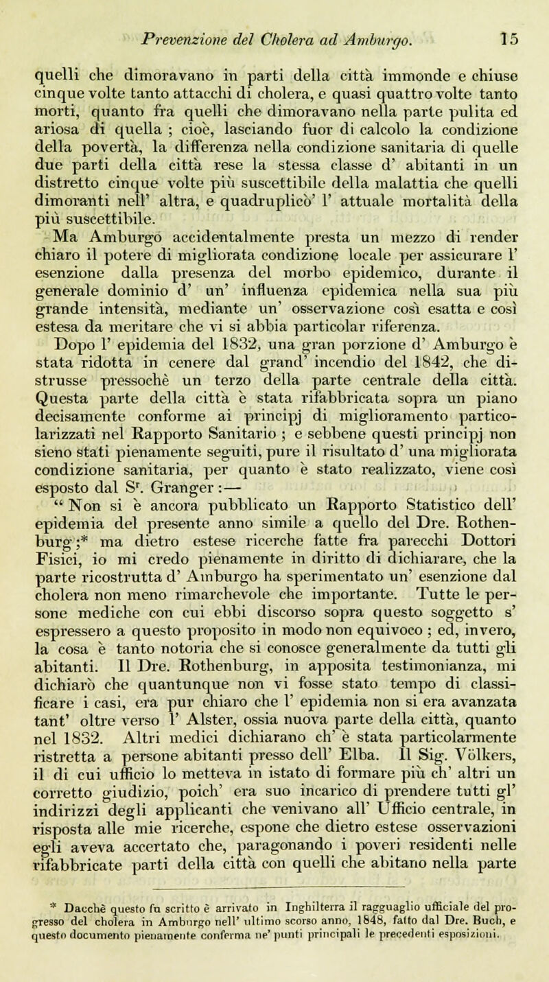 quelli che dimoravano in parti della città immonde e chiuse cinque volte tanto attacchi di cholera, e quasi quattro volte tanto morti, quanto fra quelli che dimoravano nella parte pulita ed ariosa di quella ; cioè, lasciando fuor di calcolo la condizione della povertà, la differenza nella condizione sanitaria di quelle due parti della città rese la stessa classe d' abitanti in un distretto cinque volte più suscettibile della malattia che quelli dimoranti nell altra, e quadruplicò' 1' attuale mortalità della più suscettibile. Ma Amburgo accidentalmente presta un mezzo di render chiaro il potere di migliorata condizione locale per assicurare 1' esenzione dalla presenza del morbo epidemico, durante il generale dominio d' un' influenza epidemica nella sua più grande intensità, mediante un' osservazione cosi esatta e così estesa da meritare che vi si abbia particolar riferenza. Dopo 1' epidemia del 1832, una gran porzione d' Amburgo è stata ridotta in cenere dal grand' incendio del 1842, che di- strusse pressoché un terzo della parte centrale della città. Questa parte della città è stata rifabbricata sopra un piano decisamente conforme ai principi ^i miglioramento partico- lai-izzati nel Rapporto Sanitario ; e sebbene questi principj non sieno stati pienamente seguiti, pure il risultato d' una migliorata condizione sanitaria, per quanto è stato realizzato, viene così esposto dal Sr. Granger :—  Non si è ancora pubblicato un Eapporto Statistico dell' epidemia del presente anno simile a quello del Dre. Rothen- burg;* ma dietro estese ricerche fatte fra parecchi Dottori Fisici, io mi credo pienamente in diritto di dichiarare, che la parte ricostrutta d' Amburgo ha sperimentato un' esenzione dal cholera non meno rimarchevole che importante. Tutte le per- sone mediche con cui ebbi discorso sopra questo soggetto s' espressero a questo proposito in modo non equivoco ; ed, invero, la cosa è tanto notoria che si conosce generalmente da tutti gli abitanti. Il Dre. Rothenburg, in apposita testimonianza, mi dichiarò che quantunque non vi fosse stato tempo di classi- ficare i casi, era pur chiaro che 1' epidemia non si era avanzata tant' oltre verso 1' Alster, ossia nuova parte della città, quanto nel 1832. Altri medici dichiarano eh' è stata particolarmente ristretta a persone abitanti presso dell' Elba. 11 Sig. Vòlkers, il di cui ufficio lo metteva in istato di formare più eh' altri un corretto giudizio, poich' era suo incarico di prendere tutti gì' indirizzi degli applicanti che venivano all' Ufficio centrale, in risposta alle mie ricerche, espone che dietro estese osservazioni egli aveva accertato che, paragonando i poveri residenti nelle rifabbricate parti della città con quelli che abitano nella parte * Dacché questo fu scritto è arrivato in Inghilterra il ragguaglio ufficiale ilei pro- gresso del cholera in Amburgo nell' ultimo scorso anno, 1848, fatto dal Dre. Buch, e questo documento pienamente conferma ne'punti principali le precedenti esposizioni.