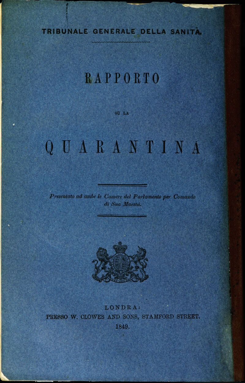 TRIBUNALE GENERALE DELLA SANITÀ. RAPPORTO SU LA QUARANTINA Presentato ad ambe le Camere del Parlamento per Comando di Sua Maestà. LONDRA: PRESSO W. CLOWES AND SONS, STAMFORD STREET. 1849.