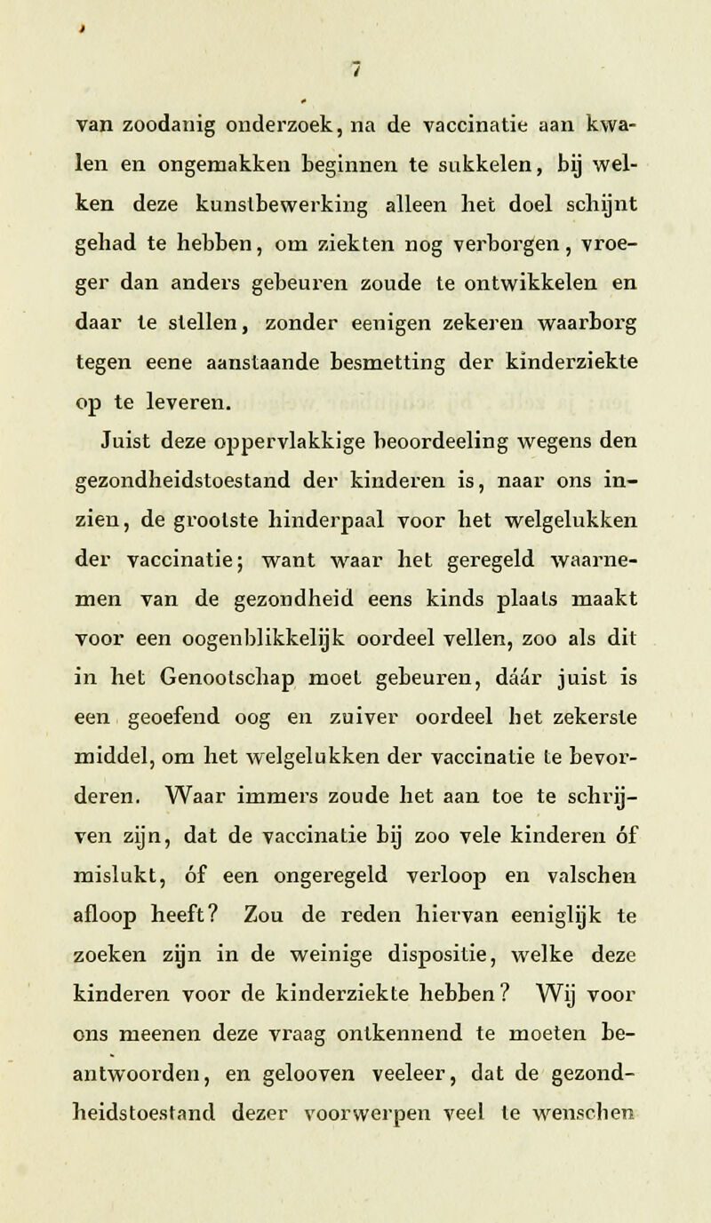 van zoodanig onderzoek, na de vaccinatie aan kwa- len en ongemakken beginnen te sukkelen, bij wel- ken deze kunstbewerking alleen het doel schgnt gehad te hebben, om ziekten nog verborgen, vroe- ger dan anders gebeuren zoude te ontwikkelen en daar te stellen, zonder eenigen zekeren waarborg tegen eene aanstaande besmetting der kinderziekte op te leveren. Juist deze oppervlakkige beoordeeling wegens den gezondheidstoestand der kinderen is, naar ons in- zien, de grootste hinderpaal voor het welgelukken der vaccinatie; want waar het geregeld waarne- men van de gezondheid eens kinds plaats maakt voor een oogenl)likkelijk oordeel vellen, zoo als dit in het Genootschap moet gebeuren, daór juist is een geoefend oog en zuiver oordeel het zekerste middel, om het welgelukken der vaccinatie te bevor- deren. Waar immers zoude het aan toe te schrij- ven zijn, dat de vaccinatie bij zoo vele kinderen óf mislukt, óf een ongeregeld verloop en valschen afloop heeft? Zou de reden hiervan eeniglijk te zoeken zijn in de weinige dispositie, welke deze kinderen voor de kinderziekte hebben? Wij voor ons meenen deze vraag ontkennend te moeten be- antwoorden, en gelooven veeleer, dat de gezond- heidstoestand dezer voorwerpen veel te wenschen