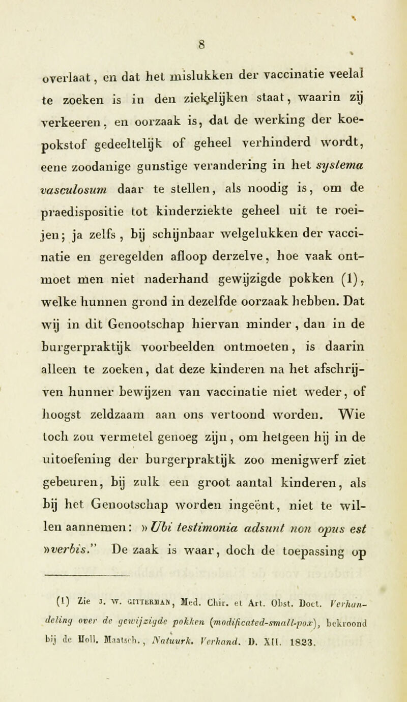 overlaat, en dat het mislukken der vaccinatie veelal te zoeken is in den ziek^elijken staat, waarin zij verkeeren, en oorzaak is, dat de werking der koe- pokstof gedeeltelijk of geheel verhinderd wordt, eene zoodanige gunstige verandering in het systema vasculosum daar te stellen, als noodig is, om de praedispositie tot kinderziekte geheel uit te roei- jen; ja zelfs , bij schijnbaar welgelukken der vacci- natie en geregelden afloop derzelve, hoe vaak ont- moet men niet naderhand gewijzigde pokken (1), welke hunnen grond in dezelfde oorzaak hebben. Dat wij in dit Genootschap hiervan minder , dan in de burgerpraktijk voorbeelden ontmoeten, is daarin alleen te zoeken, dat deze kinderen na het afschrij- ven hunner bewijzen van vaccinatie niet weder, of hoogst zeldzaam aan ons vertoond worden. Wie toch zou vermetel genoeg zijn , om hetgeen hij in de uitoefening der burgerpraktijk zoo menigwerf ziet gebeuren, bij zulk een groot aantal kinderen, als bij het Genootschap worden ingeënt, niet te wil- len aannemen: ))Ubi testimonia adsunt non opus est ))verbis. De zaak is waar, doch de toepassing op (1) Zie J. -VT. ttiTTüRJiAN, Med. Chir. et Art. Obst. Doet. Verhan- deling over de gewijzii/dc pok/ten {modificated-small-pox), bcUroond