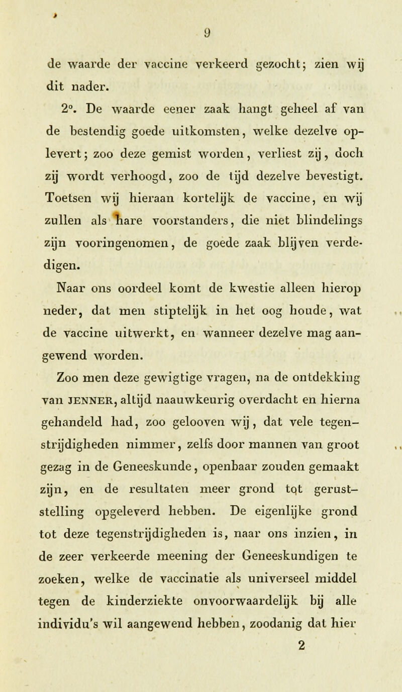 de waarde der vaccine verkeei'd gezocht; zien wij dit nader. 2. De waarde eener zaak hangt geheel af van de bestendig goede uilkomsten, welke dezelve op- levert ; zoo deze gemist worden, verliest zij, doch zij wordt verhoogd, zoo de tijd dezelve bevestigt. Toetsen wij hieraan kortelijk de vaccine, en wij zullen als nare voorstanders, die niet blindelings zijn vooringenomen, de goede zaak blijven verde- digen. Naar ons oordeel komt de kwestie alleen hierop neder, dat men stiptelijk in het oog houde, wat de vaccine uitwerkt, en wanneer dezelve mag aan- gewend worden. Zoo men deze gewigtige vragen, na de ontdekking van JENNER, altijd naauwkeurig overdacht en hierna gehandeld had, zoo gelooven wij, dat vele tegen- strijdigheden nimmer, zelfs door mannen van groot gezag in de Geneeskunde, openbaar zouden gemaakt zijn, en de resultaten meer grond tqt gerust- stelling opgeleverd hebben. De eigenlijke grond tot deze tegenstrijdigheden is, naar ons inzien, in de zeer verkeerde meening der Geneeskundigen te zoeken, welke de vaccinatie als universeel middel tegen de kinderziekte onvoorwaardelijk bij alle individu's wil aangewend hebben, zoodanig dat hier 2