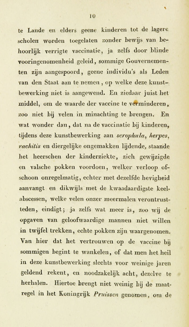 te Lande en elders geene kinderen tot de lagere scholen worden toegelaten zonder bewijs van be- hoorlijk verrigte vaccinatie, ja zelfs door blinde vooringenomenheid geleid, sommige Gouvernemen- ten zijn aangespoord, geene individu's als Leden van den Staal aan te nemen , op welke deze kunst- bewerking niet is aangewend. En ziedaar juist liet middel, om de waarde der vaccine te verminderen, zoo niet bij velen in minachting te brengen. En wat wonder dan, dat na de vaccinatie bij kinderen, tijdens deze kunstbewerking aan scrophula, herpes, rachitis en diergelijke ongemakken lijdende, staande het heerscheri der kinderziekte, zich gewijzigde en valsche pokken voordoen, welker verloop of- schoon onregelmatig, echter met dezelfde hevigheid aanvangt en dikwijls met de kwaadaardigste keel- abscessen, welke velen onzer meermalen verontrust- teden, eindigt; ja zelfs wat meer is, zoo wij de opgaven van geloofwaardige mannen niet willen in twijfel trekken, echte pokken zijn waargenomen. Van hier dat het vertrouwen op de vaccine bij sommigen begint te wankelen, of dat men het heil in deze kunstbewerking slechts voor weinige jaren geldend rekent, en noodzakelijk acht, dezelve te herhalen. Hiertoe brengt niet weinig bij de maat- regel in het Koningrijk Prm'sscn genomen, om de