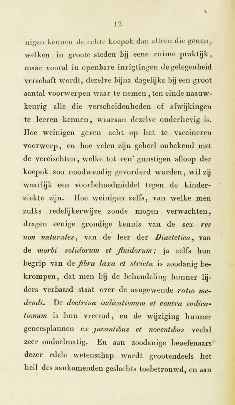 jiigen kennen de tdite koepok diiii alleen die genen, welken in groote sleden bij eene ruime praktijk, maar vooral in openbare inriglingen de gelegenheid verschaft wordt, dezelve bijna dagelijks bij een groot aantal voorwerpen waar te nemen , ten einde naauw- keurig alle die verscheidenheden of afwijkingen te leeren kennen, waaraan dezelve onderhevig is. Hoe weinigen geven acht op het te vaccineren voorwerp, en hoe velen zijn geheel onbekend met de vereischten, welke tot een' gunstigen afloop der koepok zoo noodwendig gevorderd worden, wil zij M'aarlijk een voorbehoedmiddel tegen de kinder- ziekte zijn. Hoe weinigen zelfs, van welke men zulks redelijkerwijze zoude mogen verwachten, dragen eenige grondige kennis van de sex res 71071 7iaiur<nles, van de leer der Diae/etica, van de mo/'bi solidoruTTi et jJuido7'U77i; ja zelfs hun begrip van de jih7'a laxa et siricta is zoodanig be- krompen, dat men bij de behandeling hunner lij- ders verbaasd staat over de aangewende i'atio me- dcndi. De doctri7ia indicationum et co7it7'a i7idica' lio7iu7n is hun vreemd, en de wijziging hunner geneesplannen ex juva7itihus et 7iocentibus veelal zeer ondoelmatig. En aan zoodanige beoefenaars dezer edele wetenschap wordt grootendeels het heil des aankomenden geslachts toebetrouwd, en aan